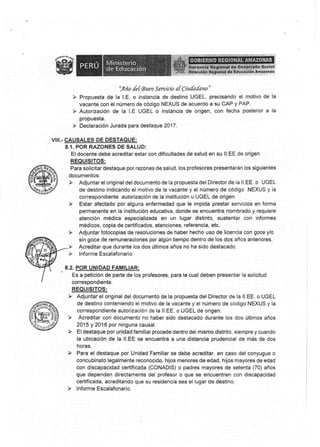 s$§r§ñNs R§s§Gf*&t §HAgs§8S
-,4
fro de { *uer¿,fsrpr¿:r"o at Ciula danp.
P Propuesta de Ia l.E" o instancia de destino UGEL, precisando el motivo de la
vacante con el número do cédlgo NEXUS de acuerdo a su CAP y PAF.
F Autorización de la LE UG§L o instancia de origeñ, ccn fecha posterior a la
propuesta"
l üeelaración Jurada para destaque 2ü17.
v§r.- üAU§ALES §E DE§TAQUF-;
8.{. POR R,AZONE§ DE SALUD:
§l docente debe acreditar estar con dificultades de salud en su ll.EE de origen
FEQUI§tTO§:
Para solicitar destaque por rszones de salud, los profesores prÉsénlarán los siguientes
docurncntos:
de destino indicando el motivo de la vacante y el núrnero de código NEXU§ y la
correspondiente autorización de la institucién u UGEL de origen
y E§ar afectado por alguna enferrnedad que la impida prestar serurcios en fonna
permanente en la institr¡ción educativa, donde se encuentra nombrado y requiere
atención médica espe*ialiuada en un lugar distinto, sustenlar son informes
rnédicos, copia de ceftifirados, atsneiones, referencia, etc,
sin goce de remuneraciones por algún tiempo dentro de los dos años anteriores.
> Acreditar que durante loe dos últirnos años ns ha sids destacsdCI.
. 8.2. PCIñ UNrp*p,FAMrLr/tF:
És a petición de parte de los profesores, para la cual deben presáiltar Ia solicitud
conespondiente,
REQtlt§rT0§:
y Adjuntar el original del docurnento de la propuesta del §irector de la ll,EÉ. o UGEL
de destino sonteniendo el motiva de [a vacante y el nümero de código NEXU§ y la
correspondiente autoris*ción de la ll.EE. o U§§L de origen.
> Acreditar con documeñto nü ñaber sido destacado durante los doe últirnos años
2015 y 2016 por ninguna causal.
la ubicación de la ll.EE ge encuentra a una distancia prudencial de más de dos
horas.
Y Para el destaque por Unidad Farrriliar se debe acreditar, en sa§o del conyugue o
concubinato legalmente reconocido, hijos menor:es de edad, hijos mayares de edad
con discapacidad certificada tCCINA§l§i o padres rnayores de setenta (70) años
que dependen directamente del profesor o que se encuentren csn discapacidad
certificada, acreditando que su residencia sea el lugar de destino.
 