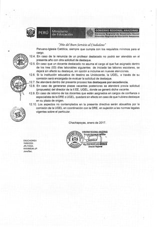 ' rq-na {e{ 8u en S e rvki* a{ Ciu{a{ano "
Peruanc-lglesia Católica, siempre que cumpla con los requisitos rninimos para el
c§r§o.
1?.4. En caso de la renuncia de un profesor destacado no podrá ser atendido en el
presente año con otra solicitud de destaque.
12.5. En caso que un docente destacado no Esl,rna el cargo al que fue asignado dentro
de los tres (03) días laborables *íguientes de iniciada las labores escolare§, §e
d*)ará sin efecto su destaque, sin opción a incluirse en iluevas atencioneg.
12.6. §i la institución educativa de destino es Unidocente, la UGEL, a través de su
comisión será encargada de evaluar la solicitud de destaque.
1?.7 . §e atenderá dentro del presenle proce§o los destaques psr excedencia,
12.8. En caso de gensrarse plazas vacsntes posteriores se atenderá previa solicitud
(propuesta) del director de la ll.EE, UGEL, donde se generó dicha va*ante.
t|2.9. §n caso de retorno de los doc*rtes que estén asignados en cargos de confian¿a o
especialista de la DRE o U§EL, quedará sin efecls en caso de que hubiera destaque
en su plaza de origen.
12"10. Los aspectos no contemplados en la presente directiva serán ohsueltos por la
comisión de la UG§L en crordinación eon Na DRE, en sujeciún a las normas legales
vigentes sobre el particular.
0hachapoya§, §nero de 2017
It6roilrt
E§"|JCIilOR§A
YMMVDGI.
.JRLT/D8A,
wAvrwEAr¡-Jp.
Jane15ec"
§sr¡¡»*la
§irsstor na$§td
 