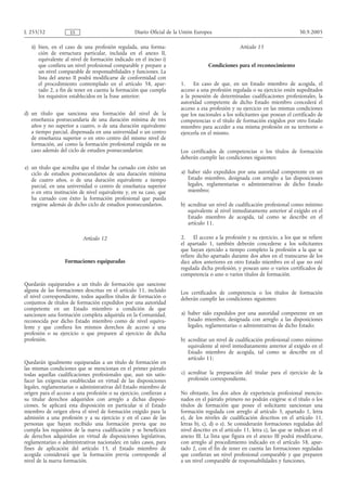 L 255/32             ES                           Diario Oficial de la Unión Europea                                          30.9.2005

   ii) bien, en el caso de una profesión regulada, una forma-                                     Artículo 13
       ción de estructura particular, incluida en el anexo II,
       equivalente al nivel de formación indicado en el inciso i)
       que confiera un nivel profesional comparable y prepare a                    Condiciones para el reconocimiento
       un nivel comparable de responsabilidades y funciones. La
       lista del anexo II podrá modificarse de conformidad con
       el procedimiento contemplado en el artículo 58, apar-          1. En caso de que, en un Estado miembro de acogida, el
       tado 2, a fin de tener en cuenta la formación que cumpla       acceso a una profesión regulada o su ejercicio estén supeditados
       los requisitos establecidos en la frase anterior;              a la posesión de determinadas cualificaciones profesionales, la
                                                                      autoridad competente de dicho Estado miembro concederá el
                                                                      acceso a esa profesión y su ejercicio en las mismas condiciones
d) un título que sanciona una formación del nivel de la               que los nacionales a los solicitantes que posean el certificado de
   enseñanza postsecundaria de una duración mínima de tres            competencias o el título de formación exigidos por otro Estado
   años y no superior a cuatro, o de una duración equivalente         miembro para acceder a esa misma profesión en su territorio o
   a tiempo parcial, dispensada en una universidad o un centro        ejercerla en el mismo.
   de enseñanza superior o en otro centro del mismo nivel de
   formación, así como la formación profesional exigida en su
   caso además del ciclo de estudios postsecundarios;                 Los certificados de competencias o los títulos de formación
                                                                      deberán cumplir las condiciones siguientes:
e) un título que acredita que el titular ha cursado con éxito un
   ciclo de estudios postsecundarios de una duración mínima           a) haber sido expedidos por una autoridad competente en un
   de cuatro años, o de una duración equivalente a tiempo                Estado miembro, designada con arreglo a las disposiciones
   parcial, en una universidad o centro de enseñanza superior            legales, reglamentarias o administrativas de dicho Estado
   o en otra institución de nivel equivalente y, en su caso, que         miembro;
   ha cursado con éxito la formación profesional que pueda
   exigirse además de dicho ciclo de estudios postsecundarios.        b) acreditar un nivel de cualificación profesional como mínimo
                                                                         equivalente al nivel inmediatamente anterior al exigido en el
                                                                         Estado miembro de acogida, tal como se describe en el
                                                                         artículo 11.

                           Artículo 12                                2. El acceso a la profesión y su ejercicio, a los que se refiere
                                                                      el apartado 1, también deberán concederse a los solicitantes
                                                                      que hayan ejercido a tiempo completo la profesión a la que se
                                                                      refiere dicho apartado durante dos años en el transcurso de los
                  Formaciones equiparadas                             diez años anteriores en otro Estado miembro en el que no esté
                                                                      regulada dicha profesión, y posean uno o varios certificados de
                                                                      competencia o uno o varios títulos de formación.
Quedarán equiparados a un título de formación que sancione
alguna de las formaciones descritas en el artículo 11, incluido       Los certificados de competencia o los títulos de formación
el nivel correspondiente, todos aquellos títulos de formación o       deberán cumplir las condiciones siguientes:
conjuntos de títulos de formación expedidos por una autoridad
competente en un Estado miembro a condición de que
sancionen una formación completa adquirida en la Comunidad,           a) haber sido expedidos por una autoridad competente en un
reconocida por dicho Estado miembro como de nivel equiva-                Estado miembro, designada con arreglo a las disposiciones
lente y que confiera los mismos derechos de acceso a una                 legales, reglamentarias o administrativas de dicho Estado;
profesión o su ejercicio o que preparen al ejercicio de dicha
profesión.                                                            b) acreditar un nivel de cualificación profesional como mínimo
                                                                         equivalente al nivel inmediatamente anterior al exigido en el
                                                                         Estado miembro de acogida, tal como se describe en el
                                                                         artículo 11;
Quedarán igualmente equiparadas a un título de formación en
las mismas condiciones que se mencionan en el primer párrafo
todas aquellas cualificaciones profesionales que, aun sin satis-      c) acreditar la preparación del titular para el ejercicio de la
facer las exigencias establecidas en virtud de las disposiciones         profesión correspondiente.
legales, reglamentarias o administrativas del Estado miembro de
origen para el acceso a una profesión o su ejercicio, confieran a     No obstante, los dos años de experiencia profesional mencio-
su titular derechos adquiridos con arreglo a dichas disposi-          nados en el párrafo primero no podrán exigirse si el título o los
ciones. Se aplicará esta disposición en particular si el Estado       títulos de formación que posee el solicitante sancionan una
miembro de origen eleva el nivel de formación exigido para la         formación regulada con arreglo al artículo 3, apartado 1, letra
admisión a una profesión y a su ejercicio y en el caso de las         e), de los niveles de cualificación descritos en el artículo 11,
personas que hayan recibido una formación previa que no               letras b), c), d) o e). Se considerarán formaciones reguladas del
cumpla los requisitos de la nueva cualificación y se beneficien       nivel descrito en el artículo 11, letra c), las que se indican en el
de derechos adquiridos en virtud de disposiciones legislativas,       anexo III. La lista que figura en el anexo III podrá modificarse,
reglamentarias o administrativas nacionales; en tales casos, para     con arreglo al procedimiento indicado en el artículo 58, apar-
fines de aplicación del artículo 13, el Estado miembro de             tado 2, con el fin de tener en cuenta las formaciones reguladas
acogida considerará que la formación previa corresponde al            que confieran un nivel profesional comparable y que preparen
nivel de la nueva formación.                                          a un nivel comparable de responsabilidades y funciones.
 