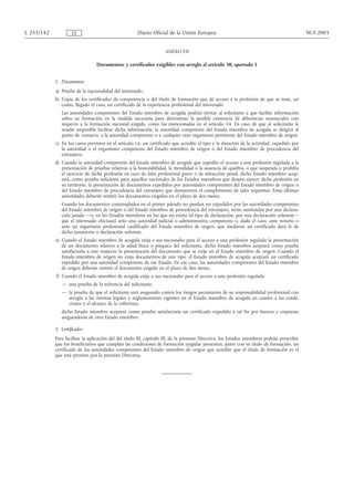 L 255/142            ES                               Diario Oficial de la Unión Europea                                                      30.9.2005


                                                                     ANEXO VII

                                 Documentos y certificados exigibles con arreglo al artículo 50, apartado 1


            1. Documentos
            a) Prueba de la nacionalidad del interesado.
            b) Copia de los certificados de competencia o del título de formación que dé acceso a la profesión de que se trate, así
               como, llegado el caso, un certificado de la experiencia profesional del interesado.
               Las autoridades competentes del Estado miembro de acogida podrán invitar al solicitante a que facilite información
               sobre su formación en la medida necesaria para determinar la posible existencia de diferencias sustanciales con
               respecto a la formación nacional exigida, como las mencionadas en el artículo 14. En caso de que al solicitante le
               resulte imposible facilitar dicha información, la autoridad competente del Estado miembro de acogida se dirigirá al
               punto de contacto, a la autoridad competente o a cualquier otro organismo pertinente del Estado miembro de origen.
            c) En los casos previstos en el artículo 16, un certificado que acredite el tipo y la duración de la actividad, expedido por
               la autoridad o el organismo competente del Estado miembro de origen o del Estado miembro de procedencia del
               extranjero.
            d) Cuando la autoridad competente del Estado miembro de acogida que supedite el acceso a una profesión regulada a la
               presentación de pruebas relativas a la honorabilidad, la moralidad o la ausencia de quiebra, o que suspenda o prohíba
               el ejercicio de dicha profesión en caso de falta profesional grave o de infracción penal, dicho Estado miembro acep-
               tará, como prueba suficiente para aquellos nacionales de los Estados miembros que deseen ejercer dicha profesión en
               su territorio, la presentación de documentos expedidos por autoridades competentes del Estado miembro de origen o
               del Estado miembro de procedencia del extranjero que demuestren el cumplimiento de tales requisitos. Estas últimas
               autoridades deberán remitir los documentos exigidos en el plazo de dos meses.
               Cuando los documentos contemplados en el primer párrafo no puedan ser expedidos por las autoridades competentes
               del Estado miembro de origen o del Estado miembro de procedencia del extranjero, serán sustituidos por una declara-
               ción jurada —o, en los Estados miembros en los que no exista tal tipo de declaración, por una declaración solemne—
               que el interesado efectuará ante una autoridad judicial o administrativa competente o, dado el caso, ante notario o
               ante un organismo profesional cualificado del Estado miembro de origen, que mediante un certificado dará fe de
               dicho juramento o declaración solemne.
            e) Cuando el Estado miembro de acogida exija a sus nacionales para el acceso a una profesión regulada la presentación
               de un documento relativo a la salud física o psíquica del solicitante, dicho Estado miembro aceptará como prueba
               satisfactoria a este respecto la presentación del documento que se exija en el Estado miembro de origen. Cuando el
               Estado miembro de origen no exija documentos de este tipo, el Estado miembro de acogida aceptará un certificado
               expedido por una autoridad competente de ese Estado. En ese caso, las autoridades competentes del Estado miembro
               de origen deberán remitir el documento exigido en el plazo de dos meses.
            f) Cuando el Estado miembro de acogida exija a sus nacionales para el acceso a una profesión regulada:
               — una prueba de la solvencia del solicitante,
               — la prueba de que el solicitante está asegurado contra los riesgos pecuniarios de su responsabilidad profesional con
                 arreglo a las normas legales y reglamentarias vigentes en el Estado miembro de acogida en cuanto a las condi-
                 ciones y el alcance de la cobertura,
               dicho Estado miembro aceptará como prueba satisfactoria un certificado expedido a tal fin por bancos y empresas
               aseguradoras de otro Estado miembro.

            2. Certificados
            Para facilitar la aplicación del del título III, capítulo III, de la presente Directiva, los Estados miembros podrán prescribir
            que los beneficiarios que cumplan las condiciones de formación exigidas presenten, junto con su título de formación, un
            certificado de las autoridades competentes del Estado miembro de origen que acredite que el título de formación es el
            que está previsto por la presente Directiva.
 