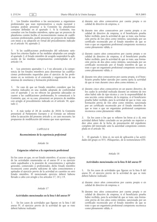 L 255/34             ES                            Diario Oficial de la Unión Europea                                       30.9.2005

2.    Los Estados miembros o las asociaciones u organismos             a) durante seis años consecutivos por cuenta propia o en
profesionales que sean representativos a escala nacional y                calidad de directivo de empresa, o
europea podrán presentar a la Comisión las plataformas
comunes definidas en el apartado 1. Si la Comisión, tras               b) durante tres años consecutivos por cuenta propia o en
consultar con los Estados miembros, opina que un proyecto de              calidad de directivo de empresa, si el beneficiario prueba
plataforma común facilita el reconocimiento mutuo de cualifi-             haber recibido, para la actividad de que se trate, una forma-
caciones profesionales, podrá presentar un proyecto de medidas            ción previa de tres años como mínimo, sancionada por un
con miras a su adopción en virtud del procedimiento indicado              certificado reconocido por el Estado miembro de que se
en el artículo 58, apartado 2.                                            trate o que un organismo profesional competente reconozca
                                                                          como plenamente válida, o
3.    Si las cualificaciones profesionales del solicitante satis-
facen los criterios fijados en las medidas adoptadas con arreglo       c) durante cuatro años consecutivos por cuenta propia o en
al apartado 2, el Estado miembro de acogida suspenderá la apli-           calidad de directivo de empresa, si el beneficiario prueba
cación de las medidas compensatorias contempladas en el                   haber recibido, para la actividad de que se trate, una forma-
artículo 14.                                                              ción previa de dos años como mínimo, sancionada por un
                                                                          certificado reconocido por el Estado miembro de que se
                                                                          trate o que un organismo profesional competente reconozca
4.    Los anteriores apartados 1 a 3 no afectarán a la compe-
                                                                          como plenamente válida, o
tencia de los Estados miembros para determinar las cualifica-
ciones profesionales requeridas para el ejercicio de las profe-
siones en su territorio ni al contenido y organización de sus          d) durante tres años consecutivos por cuenta propia, si el bene-
sistemas de enseñanza y formación profesional.                            ficiario prueba haber ejercido por cuenta ajena la actividad
                                                                          de que se trate durante cinco años como mínimo, o
5.     En caso de que un Estado miembro considere que los
criterios indicados en una medida adoptada de conformidad              e) durante cinco años consecutivos en un puesto directivo, de
con el apartado 2 ya no ofrecen las garantías adecuadas en                los cuales la actividad realizada durante un mínimo de tres
cuanto a las cualificaciones profesionales, lo comunicará a la            años habrá sido de tipo técnico y con la responsabilidad de
Comisión, que, en su caso, presentará un proyecto de medidas              una sección, como mínimo, de la empresa, si el beneficiario
con arreglo al procedimiento indicado en el artículo 58, apar-            prueba haber recibido, para la actividad de que se trate, una
tado 2.                                                                   formación previa de tres años como mínimo, sancionada
                                                                          por un certificado reconocido por el Estado miembro de
                                                                          que se trate o que un organismo profesional competente
6.   A más tardar el 20 de octubre de 2010, la Comisión                   reconozca como plenamente válida.
presentará al Parlamento Europeo y al Consejo un informe
sobre la ejecución del presente artículo y, en caso necesario, las     2. En los casos a los que se refieren las letras a) y d), esta
propuestas de modificación del mismo que sean oportunas.               actividad deberá haber concluido en un período no superior a
                                                                       diez años antes de la fecha de presentación del expediente
                                                                       completo del interesado ante la autoridad competente contem-
                          CAPÍTULO II                                  plada en el artículo 56.

         Reconocimiento de la experiencia profesional
                                                                       3. El apartado 1, letra e), no será de aplicación a las activi-
                                                                       dades del grupo ex 855, «Peluquerías», de la nomenclatura CITI.
                           Artículo 16

      Exigencias relativas a la experiencia profesional
                                                                                                 Artículo 18
En los casos en que, en un Estado miembro, el acceso a alguna
de las actividades enumeradas en el anexo IV o su ejercicio
estén supeditados a la posesión de conocimientos y aptitudes               Actividades mencionadas en la lista II del anexo IV
generales, comerciales o profesionales, dicho Estado miembro
reconocerá como prueba suficiente de tales conocimientos y
aptitudes el ejercicio previo de la actividad en cuestión en otro      1. En los casos de actividades que figuran en la lista II del
Estado miembro. El mencionado ejercicio deberá haberse                 anexo IV, el ejercicio previo de la actividad de que se trate
llevado a cabo con arreglo a los artículos 17, 18 y 19.                deberá haberse realizado:

                                                                       a) durante cinco años consecutivos por cuenta propia o en
                                                                          calidad de directivo de empresa, o
                           Artículo 17
                                                                       b) durante tres años consecutivos por cuenta propia o en
    Actividades mencionadas en la lista I del anexo IV                    calidad de directivo de empresa, si el beneficiario prueba
                                                                          haber recibido, para la actividad de que se trate, una forma-
                                                                          ción previa de tres años como mínimo, sancionada por un
1.   En los casos de actividades que figuran en la lista I del            certificado reconocido por el Estado miembro de que se
anexo IV, el ejercicio previo de la actividad de que se trate             trate o que un organismo profesional competente reconozca
deberá haberse realizado:                                                 como plenamente válida, o
 