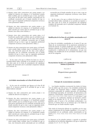 30.9.2005            ES                           Diario Oficial de la Unión Europea                                               L 255/35

c) durante cuatro años consecutivos por cuenta propia o en               reconocido por el Estado miembro de que se trate o que un
   calidad de directivo de empresa, si el beneficiario prueba            organismo profesional competente reconozca como plena-
   haber recibido, para la actividad de que se trate, una forma-         mente válida.
   ción previa de dos años como mínimo, sancionada por un
   certificado reconocido por el Estado miembro de que se             2. En los casos a los que se refieren las letras a) y c), esta
   trate o que un organismo profesional competente reconozca          actividad deberá haber concluido en un período no superior a
   como plenamente válida, o                                          diez años antes de la fecha de presentación del expediente
                                                                      completo del interesado ante la autoridad competente indicada
d) durante tres años consecutivos por cuenta propia o en              en el artículo 56.
   calidad de directivo de empresa, si el beneficiario prueba
   haber ejercido por cuenta ajena la actividad de que se trate
   durante cinco años como mínimo, o
                                                                                                    Artículo 20
e) durante cinco años consecutivos por cuenta ajena, si el
   beneficiario prueba haber recibido, para la actividad de que       Modificación de las listas de actividades mencionadas en el
   se trate, una formación previa de tres años como mínimo,                                     anexo IV
   sancionada por un certificado reconocido por el Estado
   miembro de que se trate o que un organismo profesional
   competente reconozca como plenamente válida, o                     Las listas de actividades consideradas en el anexo IV que son
                                                                      objeto de un reconocimiento de la experiencia profesional en
                                                                      virtud del artículo 16 podrán modificarse con arreglo al proce-
f) durante seis años consecutivos por cuenta ajena, si el benefi-     dimiento indicado en el artículo 58, apartado 2, con miras a la
   ciario prueba haber recibido, para la actividad de que se          actualización o clarificación de la nomenclatura, sin que esto
   trate, una formación previa de dos años como mínimo,               implique una modificación de las actividades vinculadas a cada
   sancionada por un certificado reconocido por el Estado             una de las categorías.
   miembro de que se trate o que un organismo profesional
   competente reconozca como plenamente válida.

2.    En los casos a los que se refieren las letras a) y d), esta                                  CAPÍTULO III
actividad deberá haber concluido en un período no superior a
diez años antes de la fecha de presentación del expediente            Reconocimiento basado en la coordinación de las condiciones
completo del interesado ante la autoridad competente indicada                           mínimas de formación
en el artículo 56.
                                                                                                   Se cc i ón 1

                                                                                       D i s p o s i c i o n e s g e n e ral e s
                           Artículo 19
                                                                                                    Artículo 21
    Actividades mencionadas en la lista III del anexo IV
                                                                                Principio de reconocimiento automático

1.   En los casos de actividades que figuran en la lista III del      1. Los Estados miembros reconocerán los títulos de forma-
anexo IV, el ejercicio previo de la actividad de que se trate         ción de médico que den acceso a las actividades profesionales
deberá haberse realizado:
                                                                      de médico con formación básica y médico especialista, de
                                                                      enfermero responsable de cuidados generales, de odontólogo,
a) durante tres años consecutivos por cuenta propia o en              de odontólogo especialista, de veterinario, de farmacéutico y de
   calidad de directivo de empresa, o                                 arquitecto, mencionados, respectivamente, en los puntos 5.1.1,
                                                                      5.1.2, 5.2.2, 5.3.2, 5.3.3, 5.4.2, 5.6.2 y 5.7.1 del anexo V, que
b) durante dos años consecutivos por cuenta propia o en               se ajusten a las condiciones mínimas de formación contem-
   calidad de directivo de empresa, si el beneficiario prueba         pladas en los artículos 24, 25, 31, 34, 35, 38, 44 y 46, otor-
   haber recibido, para la actividad de que se trate, una forma-      gándoles, para el acceso a las actividades profesionales y su
   ción previa sancionada por un certificado reconocido por el        ejercicio, el mismo efecto en su territorio que a los títulos de
   Estado miembro de que se trate o que un organismo profe-           formación que ese Estado miembro expide.
   sional competente reconozca como plenamente válida, o
                                                                      Tales títulos de formación deberán ser expedidos por los orga-
c) durante dos años consecutivos por cuenta propia o en               nismos competentes de los Estados miembros y, en su caso, ir
   calidad de directivo de empresa, si el beneficiario prueba         acompañados de un certificado, ambos mencionados en los
   haber ejercido por cuenta ajena la actividad de que se trate       puntos 5.1.1, 5.1.2, 5.2.2, 5.3.2, 5.3.3, 5.4.2, 5.6.2 y 5.7.1 del
   durante tres años como mínimo, o                                   anexo V.

d) durante tres años consecutivos por cuenta ajena, si el benefi-     Lo dispuesto en los párrafos primero y segundo se entenderá
   ciario prueba haber recibido, para la actividad de que se          sin perjuicio de los derechos adquiridos a los que se refieren los
   trate, una formación previa sancionada por un certificado          artículos 23, 27, 33, 37, 39 y 49.
 