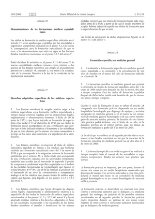 30.9.2005            ES                            Diario Oficial de la Unión Europea                                        L 255/39

                           Artículo 26                                 medidas, siempre que sus títulos de formación hayan sido expe-
                                                                       didos antes de la fecha a partir de la cual el Estado miembro de
                                                                       acogida hubiere dejado de expedir sus títulos de formación para
Denominaciones de las formaciones médicas especiali-                   la especialización de que se trate.
                      zadas
                                                                       Las fechas de derogación de dichas disposiciones figuran en el
Los títulos de formación de médico especialista indicados en el        punto 5.1.3 del anexo V.
artículo 21 serán aquellos que, expedidos por las autoridades u
organismos competentes indicados en el punto 5.1.2 del anexo
V, correspondan, para la formación especializada de que se
trate, a las denominaciones que estén en vigor en los distintos
                                                                                                 Artículo 28
Estados miembros enumeradas en el punto 5.1.3 del anexo V.

                                                                                Formación específica en medicina general
Podrá decidirse la inclusión en el punto 5.1.3 del anexo V de
nuevas especialidades médicas comunes como mínimo a dos
quintos de los Estados miembros con arreglo al procedimiento           1. La admisión a la formación específica en medicina general
previsto en el artículo 58, apartado 2, con miras a la actualiza-      estará supeditada a la conclusión y la convalidación de seis
ción de la presente Directiva a la luz de la evolución de las          años de estudios en el marco del ciclo de formación indicado
legislaciones nacionales.                                              en el artículo 24.


                                                                       2. La formación específica en medicina general que permita
                                                                       la obtención de títulos de formación expedidos antes del 1 de
                           Artículo 27                                 enero de 2006 tendrá una duración de, por lo menos, dos años
                                                                       a tiempo completo. Para los títulos de formación expedidos
                                                                       después de dicha fecha, tendrá una duración de, por lo menos,
Derechos adquiridos específicos de los médicos especia-                tres años a tiempo completo.
                        listas
                                                                       Cuando el ciclo de formación al que se refiere el artículo 24
1.     Los Estados miembros de acogida podrán exigir a los             comprenda una formación práctica dispensada en un medio
médicos especialistas cuya formación médica especializada a            hospitalario homologado que disponga de equipos y servicios
tiempo parcial estuviera regulada por las disposiciones legales,       apropiados en medicina general o en el marco de un consul-
reglamentarias y administrativas existentes a fecha de 20 de           torio de medicina general homologado o de un centro homolo-
junio de 1975 y que hayan iniciado su formación de especia-            gado de atención médica primaria, la duración de esta forma-
lista a más tardar el 31 de diciembre de 1983 que sus títulos de       ción práctica podrá incluirse, con el límite de un año, en la
formación vayan acompañados de una certificación que acre-             duración prevista en el primer párrafo para los títulos de
dite que se han dedicado efectiva y lícitamente a las actividades      formación expedidos a partir del 1 de enero de 2006.
de que se trate durante, por lo menos, tres años consecutivos a
lo largo de los cinco años anteriores a la expedición de la certi-
                                                                       La facultad que se establece en el segundo párrafo sólo se reco-
ficación.
                                                                       nocerá a los Estados miembros en los que la duración de la
                                                                       formación específica en medicina general sea de dos años el 1
                                                                       de enero de 2001.
2.     Los Estados miembros reconocerán el título de médico
especialista expedido en España a los médicos que hubieran
recibido una formación especializada antes del 1 de enero de           3. La formación específica en medicina general se realizará a
1995 y que no responda a las exigencias mínimas de formación           tiempo completo bajo el control de las autoridades u orga-
establecidas en el artículo 25, si dicho título está acompañado        nismos competentes. Tendrá un carácter más práctico que
de una certificación expedida por las autoridades competentes          teórico.
españolas que acredite que el interesado ha superado la prueba
de competencia profesional específica organizada en el ámbito
de las medidas excepcionales de regularización que figuran en          La formación práctica se impartirá, por una parte, durante al
el Real Decreto 1497/99, con el fin de verificar la posesión por       menos seis meses en un medio hospitalario reconocido que
el interesado de un nivel de conocimientos y competencias              disponga del equipo y los servicios adecuados y, por otra parte,
análogo al de los médicos que poseen títulos de médico espe-           durante al menos seis meses en un consultorio de medicina
cialista que figuran, para España, en los puntos 5.1.2 y 5.1.3         general homologado o en un centro homologado de atención
del anexo V.                                                           médica primaria.


3.   Los Estados miembros que hayan derogado las disposi-              La formación práctica se desarrollará en conexión con otros
ciones legales, reglamentarias o administrativas relativas a la        centros o estructuras sanitarios que se dediquen a la medicina
expedición de los títulos de formación de médico especialista          general. Sin embargo, sin perjuicio de los períodos mínimos
mencionados en los puntos 5.1.2 y 5.1.3 del anexo V y hayan            mencionados en el segundo párrafo, la formación práctica
adoptado medidas relativas a los derechos adquiridos en favor          podrá impartirse durante un período de seis meses como
de sus nacionales, reconocerán a los nacionales de los demás           máximo en otros centros o estructuras sanitarios reconocidos
Estados miembros el derecho a beneficiarse de las mismas               que se dediquen a la medicina general.
 