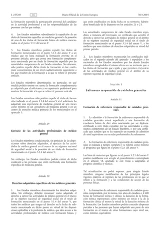 L 255/40             ES                           Diario Oficial de la Unión Europea                                        30.9.2005

La formación supondrá la participación personal del candidato         que estén establecidos en dicha fecha en su territorio, habién-
en la actividad profesional y en las responsabilidades de las         dose beneficiado de lo dispuesto en los artículos 21 o 23.
personas con las que trabaje.
                                                                      Las autoridades competentes de cada Estado miembro expe-
4.     Los Estados miembros subordinarán la expedición de un          dirán, a instancia del interesado, un certificado que acredite el
título de formación específica en medicina general a la posesión      derecho a ejercer las actividades de médico general en el ámbito
de uno de los títulos de formación básica de médico mencio-           de su régimen nacional de seguridad social sin el título de
nados en el punto 5.1.1 del anexo V.                                  formación mencionado en el punto 5.1.4 del anexo V, a los
                                                                      médicos que sean titulares de derechos adquiridos en virtud del
5.    Los Estados miembros podrán expedir los títulos de              primer párrafo.
formación mencionados en el punto 5.1.4 del anexo V a un
médico que no haya realizado la formación prevista en el              2. Los Estados miembros reconocerán los certificados indi-
presente artículo, pero que posea otra formación complemen-           cados en el segundo párrafo del apartado 1 expedidos a los
taria sancionada por un título de formación expedido por las          nacionales de los Estados miembros por los demás Estados
autoridades competentes de un Estado miembro. No obstante,            miembros otorgándoles el mismo efecto en su territorio que a
sólo podrán expedir dicho título de formación si éste confir-         los títulos de formación que expide y que permiten el ejercicio
mare conocimientos de un nivel cualitativamente equivalente a         de las actividades de médico general en el ámbito de su
los que resulten de la formación a la que se refiere el presente      régimen nacional de seguridad social.
artículo.

Los Estados miembros determinarán, en particular, en qué
medida podrán tenerse en cuenta la formación complementaria                                     Se cc i ón 3
ya adquirida por el solicitante y su experiencia profesional para
sustituir la formación a la que se refiere el presente artículo.        E n fe rme ro respo n sabl e d e cui dad os gen e ral e s


Los Estados miembros sólo podrán expedir el título de forma-                                    Artículo 31
ción indicado en el punto 5.1.4 del anexo V si el solicitante ha
adquirido una experiencia de medicina general de seis meses
como mínimo en un consultorio de medicina general o en un             Formación de enfermero responsable de cuidados gene-
centro de atención médica primaria de los mencionados en el                                  rales
apartado 3.
                                                                      1. La admisión a la formación de enfermero responsable de
                                                                      cuidados generales estará supeditada a una formación de
                           Artículo 29                                enseñanza básica de diez años sancionada por un diploma,
                                                                      certificado u otro título expedido por las autoridades u orga-
                                                                      nismos competentes de un Estado miembro, o por una certifi-
Ejercicio de las actividades profesionales de médico                  cado que acredite que se ha superado un examen de admisión
                        general                                       de nivel equivalente en escuelas profesionales de enfermeros.

Los Estados miembros condicionarán, sin perjuicio de las dispo-
                                                                      2. La formación de enfermero responsable de cuidados gene-
siciones sobre derechos adquiridos, el ejercicio de las activi-
                                                                      rales se realizará a tiempo completo y se referirá como mínimo
dades de médico general en el marco de su régimen nacional
                                                                      al programa que figura en el punto 5.2.1 del anexo V.
de seguridad social a la posesión de un título de formación
mencionado en el punto 5.1.4 del anexo V.
                                                                      Las listas de materias que figuran en el punto 5.2.1 del anexo V
Sin embargo, los Estados miembros podrán eximir de dicha              podrán modificarse con arreglo al procedimiento contemplado
condición a las personas que estén recibiendo una formación           en el artículo 58, apartado 2, con vistas a adaptarlas al
específica de medicina general.                                       progreso científico y técnico.

                                                                      Tal actualización no podrá suponer, para ningún           Estado
                                                                      miembro, ninguna modificación de los principios           legales
                           Artículo 30                                vigentes relativos al régimen de las profesiones en lo    que se
                                                                      refiere a la formación y a las condiciones de acceso      de las
Derechos adquiridos específicos de los médicos generales              personas físicas.

1.    Los Estados miembros determinarán los derechos adqui-           3. La formación de enfermero responsable de cuidados gene-
ridos. Sin embargo, deberán reconocer como adquirido el               rales comprenderá, por lo menos, tres años de estudios o 4 600
derecho a ejercer las actividades de médico general en el marco       horas de formación teórica y clínica; la duración de la forma-
de su régimen nacional de seguridad social sin el título de           ción teórica representará como mínimo un tercio y la de la
formación mencionado en el punto 5.1.4 del anexo V, por               formación clínica al menos la mitad de la duración mínima de
todos los médicos que tengan tal derecho en la fecha de refe-         la formación. Los Estados miembros podrán conceder dispensas
rencia mencionada en dicho punto en virtud de las disposi-            parciales a las personas que hayan adquirido una parte de esta
ciones aplicables a la profesión de médico, que den acceso a las      formación en el marco de otras formaciones cuyo nivel sea,
actividades profesionales de médico con formación básica, y           como mínimo, equivalente.
 