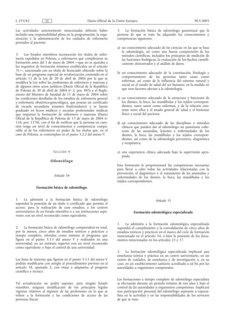 L 255/42            ES                           Diario Oficial de la Unión Europea                                         30.9.2005

Las actividades anteriormente mencionadas deberán haber              3. La formación básica de odontólogo garantizará que la
incluido una responsabilidad plena en la programación, la orga-      persona de que se trate ha adquirido los conocimientos y
nización y la administración de los cuidados de enfermería           competencias siguientes:
prestados al paciente.
                                                                     a) un conocimiento adecuado de las ciencias en las que se basa
                                                                        la odontología, así como una buena comprensión de los
3.    Los Estados miembros reconocerán los títulos de enfer-            métodos científicos, incluidos los principios de medición de
mería expedidos en Polonia, a enfermeros que completaron su             las funciones biológicas, la evaluación de los hechos científi-
formación antes del 1 de mayo de 2004 —que no se ajustaba a             camente demostrados y el análisis de datos;
los requisitos de formación mínimos establecidos en el artículo
31—, sancionada con un título de licenciado obtenido sobre la
base de un programa especial de revalorización contenido en el       b) un conocimiento adecuado de la constitución, fisiología y
artículo 11 de la Ley de 20 de abril de 2004 por la que se              comportamiento de las personas tanto sanas como
modifica la Ley sobre las profesiones de enfermero y matrona y          enfermas, así como de la influencia del entorno natural y
de algunos otros actos jurídicos (Diario Oficial de la República        social en el estado de salud del ser humano, en la medida en
de Polonia de 30 de abril de 2004 no 2, pos. 885) y el Regla-           que esos factores afectan a la odontología;
mento del Ministro de Sanidad de 11 de mayo de 2004 sobre
las condiciones detalladas de los estudios de enfermería general     c) un conocimiento adecuado de la estructura y funciones de
y enfermería obstétrico-ginecológica, que posean un certificado         los dientes, la boca, las mandíbulas y los tejidos correspon-
de escuela secundaria (examen final/madurez) y se hayan                 dientes, tanto sanos como enfermos, y de la relación exis-
graduado en liceos médicos y escuelas profesionales médicas             tente entre ellos y el estado general de salud y el bienestar
que impartan la formación de enfermero y matrona (Diario                físico y social del paciente;
Oficial de la República de Polonia de 13 de mayo de 2004 no
110, pos. 1170), con el fin de verificar que la persona en cues-     d) un conocimiento adecuado de las disciplinas y métodos
tión tenga un nivel de conocimientos y competencia compa-               clínicos que pueden dar al odontólogo un panorama cohe-
rable al de los enfermeros en poder de los títulos que, en el           rente de las anomalías, lesiones y enfermedades de los
caso de Polonia, se contemplan en el punto 5.2.2 del anexo V.           dientes, la boca, las mandíbulas y los tejidos correspon-
                                                                        dientes, así como de la odontología preventiva, diagnóstica
                                                                        y terapéutica;

                           Se cci ón 4                               e) una experiencia clínica adecuada bajo la supervisión apro-
                                                                        piada.
                         O d on t ól og o
                                                                     Esta formación le proporcionará las competencias necesarias
                                                                     para llevar a cabo todas las actividades relacionadas con la
                                                                     prevención, el diagnóstico y el tratamiento de las anomalías y
                           Artículo 34                               enfermedades de los dientes, la boca, las mandíbulas y los
                                                                     tejidos correspondientes.
              Formación básica de odontólogo


1.    La admisión a la formación básica de odontólogo                                           Artículo 35
supondrá la posesión de un título o certificado que permita el
acceso, para la realización de esos estudios, a los centros
universitarios de un Estado miembro o a sus instituciones supe-                 Formación odontológica especializada
riores con un nivel reconocido como equivalente.

                                                                     1. La admisión a la formación odontológica especializada
2.    La formación básica de odontólogo comprenderá en total,        supondrá el cumplimiento y la convalidación de cinco años de
por lo menos, cinco años de estudios teóricos y prácticos a          estudios teóricos y prácticos en el marco del ciclo de formación
tiempo completo, referidos como mínimo al programa que               mencionado en el artículo 34, o bien la posesión de los docu-
figura en el punto 5.3.1 del anexo V y realizados en una             mentos mencionados en los artículos 23 y 37.
universidad, en un instituto superior con un nivel reconocido
como equivalente o bajo el control de una universidad.
                                                                     2. La formación odontológica especializada implicará una
                                                                     enseñanza teórica y práctica en un centro universitario, en un
Las listas de materias que figuran en el punto 5.3.1 del anexo V     centro de cuidados, de enseñanza y de investigación o, en su
podrán modificarse con arreglo al procedimiento previsto en el       caso, en un establecimiento sanitario acreditado a tal fin por las
artículo 58, apartado 2, con vistas a adaptarlas al progreso         autoridades u organismos competentes.
científico y técnico.

                                                                     Las formaciones a tiempo completo de odontólogo especialista
Tal actualización no podrá suponer, para ningún          Estado      se efectuarán durante un período mínimo de tres años y bajo el
miembro, ninguna modificación de los principios          legales     control de las autoridades u organismos competentes. Implicará
vigentes relativos al régimen de las profesiones en lo   que se      una participación personal del odontólogo aspirante a especia-
refiere a la formación y las condiciones de acceso       de las      lista en la actividad y en las responsabilidades de los servicios
personas físicas.                                                    de que se trate.
 