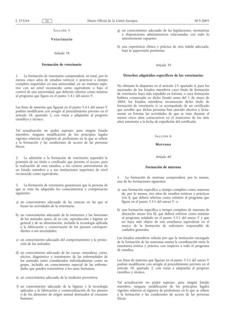 L 255/44             ES                           Diario Oficial de la Unión Europea                                        30.9.2005

                           Se cci ón 5                                g) un conocimiento adecuado de las legislaciones, normativas
                                                                         y disposiciones administrativas relacionadas con todo lo
                          Veteri nario                                   anteriormente expuesto;

                                                                      h) una experiencia clínica y práctica de otra índole adecuada,
                                                                         bajo la supervisión pertinente.
                           Artículo 38


                  Formación de veterinario                                                      Artículo 39

1.    La formación de veterinario comprenderá, en total, por lo           Derechos adquiridos específicos de los veterinarios
menos cinco años de estudios teóricos y prácticos a tiempo
completo impartidos en una universidad, en un instituto supe-
                                                                      No obstante lo dispuesto en el artículo 23, apartado 4, para los
rior con un nivel reconocido como equivalente o bajo el
                                                                      nacionales de los Estados miembros cuyo título de formación
control de una universidad, que deberán referirse como mínimo
                                                                      de veterinario haya sido expedido en Estonia, o cuya formación
al programa que figura en el punto 5.4.1 del anexo V.
                                                                      hubiera comenzado en dicho Estado antes del 1 de mayo de
                                                                      2004, los Estados miembros reconocerán dicho título de
Las listas de materias que figuran en el punto 5.4.1 del anexo V      formación de veterinario si va acompañado de un certificado
podrán modificarse con arreglo al procedimiento previsto en el        que acredite que dichas personas han ejercido efectiva y lícita-
artículo 58, apartado 2, con vistas a adaptarlas al progreso          mente en Estonia las actividades de que se trate durante al
científico y técnico.                                                 menos cinco años consecutivos en el transcurso de los siete
                                                                      años anteriores a la fecha de expedición del certificado.

Tal actualización no podrá suponer, para ningún Estado
miembro, ninguna modificación de los principios legales                                         Se cc i ón 6
vigentes relativos al régimen de profesiones en lo que se refiere
a la formación y las condiciones de acceso de las personas
                                                                                                 M a t ro n a
físicas.


2.    La admisión a la formación de veterinario supondrá la                                     Artículo 40
posesión de un título o certificado que permita el acceso, para
la realización de esos estudios, a los centros universitarios de                          Formación de matrona
un Estado miembro o a sus instituciones superiores de nivel
reconocido como equivalente.
                                                                      1. La formación de matrona comprenderá, por lo menos,
                                                                      una de las formaciones siguientes:
3.    La formación de veterinario garantizará que la persona de
que se trate ha adquirido los conocimientos y competencias            a) una formación específica a tiempo completo como matrona
siguientes:                                                              de, por lo menos, tres años de estudios teóricos y prácticos
                                                                         (vía I), que deberá referirse como mínimo al programa que
a) un conocimiento adecuado de las ciencias en las que se                figura en el punto 5.5.1 del anexo V, o
   basan las actividades de la veterinaria;
                                                                      b) una formación específica a tiempo completo de matrona de
b) un conocimiento adecuado de la estructura y las funciones             dieciocho meses (vía II), que deberá referirse como mínimo
   de los animales sanos, de su cría, reproducción e higiene en          al programa señalado en el punto 5.5.1 del anexo V y que
   general y de su alimentación, incluida la tecnología aplicada         no haya sido objeto de una enseñanza equivalente en el
   a la fabricación y conservación de los piensos correspon-             marco de la formación de enfermero responsable de
   dientes a sus necesidades;                                            cuidados generales.

                                                                      Los Estados miembros velarán por que la institución encargada
c) un conocimiento adecuado del comportamiento y la protec-
                                                                      de la formación de las matronas asuma la coordinación entre la
   ción de los animales;
                                                                      enseñanza teórica y práctica con respecto a todo el programa
                                                                      de estudios.
d) un conocimiento adecuado de las causas, naturaleza, curso,
   efectos, diagnóstico y tratamiento de las enfermedades de
   los animales tanto considerados individualmente como en            Las listas de materias que figuran en el punto 5.5.1 del anexo V
   grupo, incluido un conocimiento especial de las enferme-           podrán modificarse con arreglo al procedimiento previsto en el
   dades que pueden transmitirse a los seres humanos;                 artículo 58, apartado 2, con vistas a adaptarlas al progreso
                                                                      científico y técnico.
e) un conocimiento adecuado de la medicina preventiva;
                                                                      Tal actualización no podrá suponer, para ningún Estado
f) un conocimiento adecuado de la higiene y la tecnología             miembro, ninguna modificación de los principios legales
   aplicadas a la fabricación y comercialización de los piensos       vigentes relativos al régimen de profesiones en lo que se refiere
   o de los alimentos de origen animal destinados al consumo          a la formación y las condiciones de acceso de las personas
   humano;                                                            físicas.
 