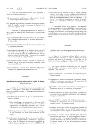 30.9.2005            ES                            Diario Oficial de la Unión Europea                                          L 255/45

2.   El acceso a la formación de matrona estará supeditado a           c) una formación de matrona de por lo menos dieciocho
una de las condiciones siguientes:                                        meses o 3 000 horas a tiempo completo, subordinada a la
                                                                          posesión de un título de formación de enfermero respon-
a) la terminación de, por lo menos, los diez primeros años de             sable de cuidados generales que figure en el punto 5.2.2 del
   la enseñanza general básica, para la vía I, o                          anexo V y seguida de una práctica profesional de un año
                                                                          por la que se expedirá una certificación con arreglo al apar-
                                                                          tado 2.
b) la posesión de un título de formación de enfermero respon-
   sable de cuidados generales mencionado en el punto 5.2.2
   del anexo V, para la vía II.                                        2. La certificación prevista en el apartado 1 será expedida
                                                                       por las autoridades competentes del Estado miembro de origen.
                                                                       Esta acreditará que el beneficiario, tras haber obtenido el título
3.    La formación de matrona garantizará que la persona de
                                                                       de formación de matrona, ha ejercido de manera satisfactoria
que se trate ha adquirido los conocimientos y competencias
                                                                       en un hospital o en un centro sanitario homologado a tal efecto
siguientes:
                                                                       todas las actividades de matrona durante el período correspon-
                                                                       diente.
a) un conocimiento adecuado de las ciencias en que se basan
   las actividades de las matronas, en particular la obstetricia y
   la ginecología;

b) un conocimiento adecuado de la ética de la profesión y de                                      Artículo 42
   la legislación profesional;

c) un conocimiento detallado de las funciones biológicas, de la           Ejercicio de las actividades profesionales de matrona
   anatomía y de la fisiología en el campo de la obstetricia y
   del recién nacido, así como un conocimiento de la relación
   existente entre el estado de salud y el entorno físico y social
                                                                       1. Lo dispuesto en la presente sección se aplicará a las activi-
   del ser humano y de su comportamiento;
                                                                       dades de matrona entendidas tal como las defina cada Estado
                                                                       miembro, sin perjuicio del apartado 2, y ejercidas con los
d) una experiencia clínica adecuada, adquirida en centros acre-        títulos profesionales que figuran en el punto 5.5.2 del anexo V.
   ditados, bajo la supervisión de personal cualificado como
   matronas y obstetras;
                                                                       2. Los Estados miembros garantizarán que las matronas
e) una comprensión adecuada de la formación del personal               estén facultados por lo menos para acceder a las actividades
   sanitario y de la experiencia de trabajar con éste.                 siguientes y para ejercerlas:

                                                                       a) prestar información y asesoramiento adecuados sobre plani-
                                                                          ficación familiar;
                           Artículo 41
                                                                       b) diagnosticar el embarazo y supervisar el embarazo normal;
Modalidades de reconocimiento de los títulos de forma-                    realizar los exámenes necesarios para la supervisión del
                   ción de matrona                                        desarrollo de los embarazos normales;

                                                                       c) prescribir o asesorar sobre los exámenes necesarios para el
1.     Los títulos de formación de matrona mencionados en el              diagnóstico precoz de los embarazos de alto riesgo;
punto 5.5.2 del anexo V serán objeto de reconocimiento auto-
mático en virtud del artículo 21 si satisfacen uno de los crite-
rios siguientes:                                                       d) facilitar programas de preparación parental y preparación
                                                                          completa al parto, incluida la información relacionada con
                                                                          la higiene y la nutrición;
a) una formación de matrona de por lo menos tres años a
   tiempo completo:
                                                                       e) prestar cuidados y asistencia a la madre durante el parto y
   i) bien subordinada a la posesión de un diploma, certifi-              supervisar la condición del feto en el útero mediante los
      cado u otro título que permita el acceso a los centros              métodos clínicos y técnicos apropiados;
      universitarios o de enseñanza superior o que, a falta de
      ello, garantice un nivel equivalente de conocimientos, o         f) atender el parto normal cuando se trate de una presentación
                                                                          de vértice, incluyendo, si es necesario, la episiotomía y, en
   ii) bien seguida de una práctica profesional de dos años por           caso de urgencia, atender el parto en presentación de nalgas;
       la que se expedirá una certificación con arreglo al apar-
       tado 2;                                                         g) reconocer en la madre o en el niño los signos indicadores
                                                                          de anomalías que precisen la intervención de un médico y,
b) una formación de matrona de por lo menos dos años o                    en su caso, asistir a éste; adoptar las medidas necesarias en
   3 600 horas a tiempo completo, subordinada a la posesión               ausencia del médico, en particular la extracción manual de
   de un título de formación de enfermero responsable de                  la placenta, seguida en su caso del reconocimiento manual
   cuidados generales que figure en el punto 5.2.2 del anexo V;           del útero;
 