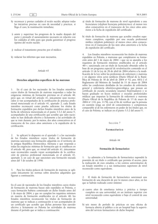 L 255/46             ES                           Diario Oficial de la Unión Europea                                        30.9.2005

h) reconocer y prestar cuidados al recién nacido; adoptar todas       a) título de formación de matrona de nivel equivalente a una
   las iniciativas precisas en caso de necesidad y practicar, si         licenciatura («dyplom licencjata położnictwa»): al menos tres
   llega el caso, la reanimación inmediata;                              años consecutivos en el transcurso de los cinco años ante-
                                                                         riores a la fecha de expedición del certificado;
i) asistir y supervisar los progresos de la madre después del
   parto y prestarle el asesoramiento necesario en relación con       b) título de formación de matrona que acredite estudios supe-
   los cuidados al niño para que pueda garantizar el progreso            riores completos, expedido por una escuela profesional
   óptimo del recién nacido;                                             médica («dyplom położnej»): al menos cinco años consecu-
                                                                         tivos en el transcurso de los siete años anteriores a la fecha
                                                                         de expedición del certificado.
j) realizar el tratamiento prescrito por el médico;
                                                                      4. Los Estados miembros reconocerán los títulos de matrona
k) redactar los informes que sean necesarios.                         expedidos en Polonia, a matronas que completaron su forma-
                                                                      ción antes del 1 de mayo de 2004 —que no se ajustaba a los
                                                                      requisitos de formación mínimos establecidos en el artículo
                                                                      40—, sancionada con un título de licenciado obtenido sobre la
                                                                      base de un programa especial de revalorización contenido en el
                           Artículo 43                                artículo 11 de la Ley de 20 de abril de 2004 relativa a la modi-
                                                                      ficación de la Ley sobre las profesiones de enfermero y matrona
                                                                      y en algunos otros actos jurídicos (Diario Oficial de la Repú-
     Derechos adquiridos específicos de las matronas                  blica de Polonia de 30 de abril de 2004 no 92, pos. 885) y el
                                                                      Reglamento del Ministro de Sanidad de 11 de mayo de 2004
                                                                      sobre las condiciones detalladas de los estudios de enfermería
                                                                      general y enfermería obstétrico-ginecológica, que posean un
1.     En el caso de los nacionales de los Estados miembros
                                                                      certificado de escuela secundaria (examen final/madurez) y se
cuyos títulos de formación de matrona respondan a todas las
                                                                      hayan graduado en liceos médicos y escuelas profesionales
exigencias mínimas de formación previstas en el artículo 40,
                                                                      médicas que impartan la formación de enfermero y matrona
pero que, en virtud del artículo 41, únicamente sean recono-
                                                                      (Diario Oficial de la República de Polonia de 13 de mayo de
cidos si van acompañados de la certificación de práctica profe-
                                                                      2004 no 110, pos. 1170), con el fin de verificar que la persona
sional mencionada en el artículo 41, apartado 2, cada Estado
                                                                      en cuestión tenga un nivel de conocimientos y competencia
miembro reconocerá como prueba suficiente los títulos de
                                                                      comparable al de los enfermeros en poder de los títulos que, en
formación expedidos por dichos Estados miembros antes de la
                                                                      el caso de Polonia, se indican en el punto 5.5.2 del anexo V.
fecha de referencia mencionada en el punto 5.5.2 del anexo V,
acompañados de una certificación que acredite que tales nacio-
nales se han dedicado efectiva y lícitamente a las actividades de
que se trate durante, por lo menos, dos años consecutivos en el
transcurso de los cinco años anteriores a la expedición de la                                   Se cc i ón 7
certificación.
                                                                                             F arm acé ut i c o

2.     Se aplicará lo dispuesto en el apartado 1 a los nacionales
de los Estados miembros cuyos títulos de formación de
matrona sancionen una formación adquirida en el territorio de                                   Artículo 44
la antigua República Democrática Alemana y que responda a
todas las exigencias mínimas de formación que se establecen en
el artículo 40, pero que, en virtud del artículo 41, únicamente                        Formación de farmacéutico
sean reconocidos cuando vayan acompañados de la certifica-
ción de práctica profesional mencionada en el artículo 41,
apartado 2, en caso de que sancionen una formación iniciada           1. La admisión a la formación de farmacéutico supondrá la
antes del 3 de octubre de 1990.                                       posesión de un título o certificado que permita el acceso, para
                                                                      la realización de esos estudios, a los centros universitarios de
                                                                      un Estado miembro o a sus instituciones superiores de nivel
                                                                      reconocido como equivalente.
3.    Para los títulos polacos de formación de matrona se apli-
carán únicamente las normas sobre derechos adquiridos que
figuran a continuación.
                                                                      2. El título de formación de farmacéutico sancionará una
                                                                      formación de una duración de por lo menos cinco años, en los
                                                                      que se habrán realizado como mínimo:
En el caso de nacionales de los Estados miembros cuyos títulos
de formación de matrona hayan sido expedidos en Polonia, o
cuya formación hubiera comenzado en dicho Estado antes del            a) cuatro años de enseñanza teórica y práctica a tiempo
1 de mayo de 2004, y que no cumplan los requisitos mínimos               completo en una universidad, en un instituto superior con
en materia de formación establecidos en el artículo 40, los              nivel reconocido como equivalente o bajo el control de una
Estados miembros reconocerán los títulos de formación de                 universidad;
matrona que se indican a continuación si van acompañados de
un certificado que acredite que dichas personas han ejercido          b) seis meses de período de prácticas en una oficina de
efectiva y lícitamente en Polonia las actividades de matrona             farmacia abierta al público o en un hospital bajo la supervi-
durante el período que se indica a continuación:                         sión del servicio farmacéutico de dicho hospital.
 