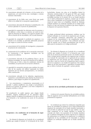 L 255/48             ES                            Diario Oficial de la Unión Europea                                         30.9.2005

b) conocimiento adecuado de la historia y de las teorías de la         hochschulen» durante tres años en la República Federal de
   arquitectura, así como de las artes, tecnologías y ciencias         Alemania, existente desde el 5 de agosto de 1985, que cumpla
   humanas relacionadas;                                               las exigencias establecidas en el artículo 46 y dé acceso a las
                                                                       actividades previstas en el artículo 48 en ese Estado miembro
c) conocimiento de las bellas artes como factor que puede              con el título profesional de arquitecto, siempre que la forma-
   influir en la calidad de la concepción arquitectónica;              ción se haya completado con un período de experiencia profe-
                                                                       sional de cuatro años en la República Federal de Alemania,
                                                                       probado mediante un certificado expedido por el colegio profe-
d) conocimiento adecuado del urbanismo, la planificación y las         sional en el que está inscrito el arquitecto que desea acogerse a
   técnicas aplicadas en el proceso de planificación;                  lo dispuesto en la presente Directiva.

e) capacidad de comprender las relaciones entre las personas y
   los edificios y entre éstos y su entorno, así como la nece-
   sidad de relacionar los edificios y los espacios situados entre     El colegio profesional deberá previamente establecer que los
   ellos en función de las necesidades y de la escala humanas;         trabajos realizados en el sector de la arquitectura por el arqui-
                                                                       tecto interesado constituyen aplicaciones que prueban el
f) capacidad de comprender la profesión de arquitecto y su             conjunto de los conocimientos y las competencias mencio-
   función en la sociedad, en particular elaborando proyectos          nados en el artículo 46, apartado 1. Este certificado será expe-
   que tengan en cuenta los factores sociales;                         dido de acuerdo con el mismo procedimiento que el que se
                                                                       aplica para la inscripción en el colegio profesional.
g) conocimiento de los métodos de investigación y preparación
   de proyectos de construcción;

h) comprensión de los problemas de la concepción estructural,          2. No obstante lo dispuesto en el artículo 46, se considerará
   de construcción y de ingeniería vinculados con los                  también que cumple el artículo 21 la formación que, como
   proyectos de edificios;                                             parte de un sistema de promoción social o de estudios universi-
                                                                       tarios a tiempo parcial, responda a las exigencias que se indican
                                                                       en el artículo 46, sancionada con la superación de un examen
i) conocimiento adecuado de los problemas físicos y de las
                                                                       en arquitectura por una persona que haya trabajado durante
   distintas tecnologías, así como de la función de los edificios,
                                                                       siete años o más en el sector de la arquitectura bajo la supervi-
   de forma que se dote a éstos de condiciones internas de
                                                                       sión de un arquitecto o un estudio de arquitectos. Este examen
   comodidad y de protección de los factores climáticos;
                                                                       deberá ser de nivel universitario y equivalente al examen final a
                                                                       que se refiere el artículo 46, apartado 1, primer párrafo.
j) capacidad de concepción necesaria para satisfacer los requi-
   sitos de los usuarios del edificio respetando los límites
   impuestos por los factores presupuestarios y la normativa
   sobre construcción;

k) conocimiento adecuado de las industrias, organizaciones,
   normativas y procedimientos para plasmar los proyectos en
   edificios y para integrar los planos en la planificación.                                      Artículo 48

2.    Los conocimientos y competencias mencionados en el
apartado 1 podrán modificarse con arreglo al procedimiento
previsto en el artículo 58, apartado 2, con vistas a adaptarlos al       Ejercicio de las actividades profesionales de arquitecto
progreso científico y técnico.


Tal actualización no podrá suponer, para ningún Estado
miembro, ninguna modificación de los principios legales                1. A efectos de la presente Directiva, las actividades profesio-
vigentes relativos al régimen de profesiones en lo que se refiere      nales de arquitecto son las ejercidas habitualmente con el título
a la formación y las condiciones de acceso de las personas             profesional de arquitecto.
físicas.


                                                                       2. Se considerará que reúnen las condiciones requeridas para
                                                                       ejercer las actividades de arquitecto con el título profesional de
                           Artículo 47                                 arquitecto los nacionales de un Estado miembro autorizados a
                                                                       usar tal título en aplicación de una ley que confiere a la auto-
                                                                       ridad competente de un Estado miembro la facultad de
Excepciones a las condiciones de la formación de arqui-                conceder este título a los nacionales de los Estados miembros
                         tecto                                         que se hubieran distinguido de forma especial por la calidad de
                                                                       sus realizaciones en el campo de la arquitectura. La cualidad de
                                                                       arquitectura de las actividades de los interesados se probará
1.   No obstante lo dispuesto en el artículo 46, se considerará        mediante un certificado expedido por su Estado miembro de
también que cumple el artículo 21 la formación de las «Fach-           origen.
 