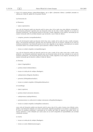 L 255/58           ES                                 Diario Oficial de la Unión Europea                                                        30.9.2005

           2. Sector de los maestros-artesanos («Mester/Meister/Maître»), que se refiere a formaciones relativas a actividades artesanales no
              cubiertas por el título III, capítulo III, de la presente Directiva


              Las formaciones de:

              en Dinamarca:

              — óptico («optometrist»),

              cuyo ciclo de formación tendrá una duración total de catorce años, de los cuales cinco años deberán corresponder a
              una formación profesional, repartida entre una formación teórica de dos años y medio, adquirida en un centro de
              enseñanza profesional, y una formación práctica de dos años y medio, adquirida en una empresa, sancionada por un
              examen reconocido sobre la actividad artesanal y que da derecho a usar el título de «Mester»,

              — ortoptista, protesista («ortopædimekaniker»),

              cuyo ciclo de formación tendrá una duración total de doce años y medio, de los cuales tres años y medio correspon-
              derán a una formación profesional, repartida entre una formación teórica de un semestre, realizada en un centro de
              enseñanza profesional, y una formación práctica de tres años, adquirida en una empresa, sancionada por un examen
              reconocido relativo a la actividad artesanal y que da derecho a utilizar el título de «Mester»,

              — técnico en calzado ortopédico («ortopædiskomager»),

              cuyo ciclo de formación tendrá una duración total de trece años y medio, de los cuales cuatro años y medio corres-
              ponderán a una formación profesional, repartida entre una formación teórica de dos años, realizada en un centro de
              enseñanza profesional, y una formación práctica de dos años y medio, adquirida en una empresa, sancionada por un
              examen reconocido que da derecho a utilizar el título de «Mester»;

              en Alemania:

              — óptico («Augenoptiker»),

              — protésico dental («Zahntechniker»),

              — técnico en confección de vendajes («Bandagist»),

              — audioprotesista («Hörgeräte-Akustiker»),

              — protesista («Orthopädiemechaniker»),

              — técnico en calzado ortopédico («Orthopädieschuhmacher»);

              en Luxemburgo:

              — óptico («opticien»),

              — protésico dental («mécanicien dentaire»),

              — audioprotesista («audioprothésiste»),

              — protesista-técnico en confección de vendajes («mécanicien orthopédiste/bandagiste»),

              — técnico en calzado ortopédico («orthopédiste-cordonnier»),

              cuyos ciclos de formación tendrán una duración total de catorce años de los cuales al menos cinco deberán corres-
              ponder a una formación realizada en un marco estructurado, adquirida parcialmente en la empresa y parcialmente en
              el centro de enseñanza profesional y sancionada por un examen que habrá de superarse para poder ejercer, de
              manera autónoma o como trabajador por cuenta ajena con un nivel comparable de responsabilidad, una actividad
              considerada artesanal;

              en Austria:

              — técnico en confección de vendajes («Bandagist»),

              — técnico en corsés («Miederwarenerzeuger»),
 