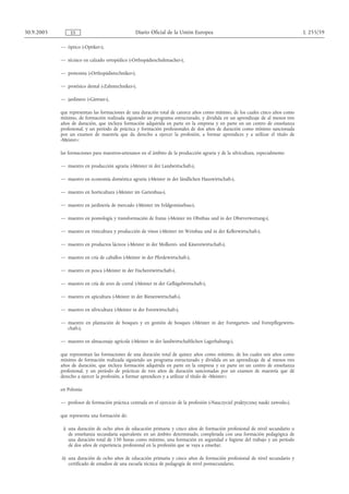 30.9.2005        ES                               Diario Oficial de la Unión Europea                                             L 255/59

            — óptico («Optiker»),

            — técnico en calzado ortopédico («Orthopädieschuhmacher»),

            — protesista («Orthopädietechniker»),

            — protésico dental («Zahntechniker»),

            — jardinero («Gärtner»),

            que representan las formaciones de una duración total de catorce años como mínimo, de los cuales cinco años como
            mínimo, de formación realizada siguiendo un programa estructurado, y dividida en un aprendizaje de al menos tres
            años de duración, que incluya formación adquirida en parte en la empresa y en parte en un centro de enseñanza
            profesional, y un período de práctica y formación profesionales de dos años de duración como mínimo sancionada
            por un examen de maestría que da derecho a ejercer la profesión, a formar aprendices y a utilizar el título de
            «Meister»;

            las formaciones para maestros-artesanos en el ámbito de la producción agraria y de la silvicultura, especialmente:

            — maestro en producción agraria («Meister in der Landwirtschaft»),

            — maestro en economía doméstica agraria («Meister in der ländlichen Hauswirtschaft»),

            — maestro en horticultura («Meister im Gartenbau»),

            — maestro en jardinería de mercado («Meister im Feldgemüsebau»),

            — maestro en pomología y transformación de frutas («Meister im Obstbau und in der Obstverwertung»),

            — maestro en vinicultura y producción de vinos («Meister im Weinbau und in der Kellerwirtschaft»),

            — maestro en productos lácteos («Meister in der Molkerei- und Käsereiwirtschaft»),

            — maestro en cría de caballos («Meister in der Pferdewirtschaft»),

            — maestro en pesca («Meister in der Fischereiwirtschaft»),

            — maestro en cría de aves de corral («Meister in der Geflügelwirtschaft»),

            — maestro en apicultura («Meister in der Bienenwirtschaft»),

            — maestro en silvicultura («Meister in der Forstwirtschaft»),

            — maestro en plantación de bosques y en gestión de bosques («Meister in der Forstgarten- und Forstpflegewirts-
              chaft»),

            — maestro en almacenaje agrícola («Meister in der landwirtschaftlichen Lagerhaltung»),

            que representan las formaciones de una duración total de quince años como mínimo, de los cuales seis años como
            mínimo de formación realizada siguiendo un programa estructurado y dividida en un aprendizaje de al menos tres
            años de duración, que incluya formación adquirida en parte en la empresa y en parte en un centro de enseñanza
            profesional, y un período de prácticas de tres años de duración sancionadas por un examen de maestría que dé
            derecho a ejercer la profesión, a formar aprendices y a utilizar el título de «Meister»;

            en Polonia:

            — profesor de formación práctica centrada en el ejercicio de la profesión («Nauczyciel praktycznej nauki zawodu»),

            que representa una formación de:

             i) una duración de ocho años de educación primaria y cinco años de formación profesional de nivel secundario o
                de enseñanza secundaria equivalente en un ámbito determinado, completada con una formación pedagógica de
                una duración total de 150 horas como mínimo, una formación en seguridad e higiene del trabajo y un período
                de dos años de experiencia profesional en la profesión que se vaya a enseñar,

            ii) una duración de ocho años de educación primaria y cinco años de formación profesional de nivel secundario y
                certificado de estudios de una escuela técnica de pedagogía de nivel postsecundario,
 