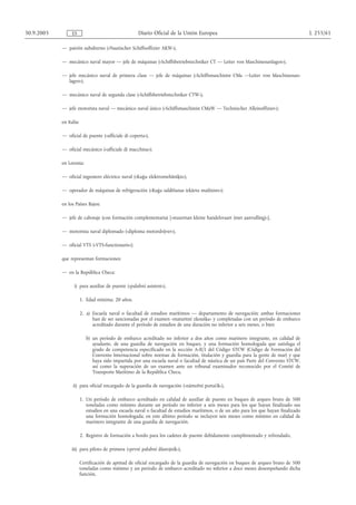 30.9.2005        ES                                  Diario Oficial de la Unión Europea                                                 L 255/61

            — patrón subalterno («Nautischer Schiffsoffizier AKW»),

            — mecánico naval mayor — jefe de máquinas («Schiffsbetriebstechniker CT — Leiter von Maschinenanlagen»),

            — jefe mecánico naval de primera clase — jefe de máquinas («Schiffsmaschinist CMa —Leiter von Maschinenan-
              lagen»),

            — mecánico naval de segunda clase («Schiffsbetriebstechniker CTW»),

            — jefe motorista naval — mecánico naval único («Schiffsmaschinist CMaW — Technischer Alleinoffizier»);

            en Italia:

            — oficial de puente («ufficiale di coperta»),

            — oficial mecánico («ufficiale di macchina»);

            en Letonia:

            — oficial ingeniero eléctrico naval («Kuģu elektromehāniķis»),

            — operador de máquinas de refrigeración («Kuģa saldēšanas iekārtu mašīnists»);

            en los Países Bajos:

            — jefe de cabotaje (con formación complementaria) [«stuurman kleine handelsvaart (met aanvulling)»],

            — motorista naval diplomado («diploma motordrijver»),

            — oficial VTS («VTS-functionaris»);

            que representan formaciones:

            — en la República Checa:

                   i) para auxiliar de puente («palubní asistent»),

                         1. Edad mínima: 20 años.

                         2. a) Escuela naval o facultad de estudios marítimos — departamento de navegación; ambas formaciones
                               han de ser sancionadas por el examen «maturitní zkouška» y completadas con un período de embarco
                               acreditado durante el período de estudios de una duración no inferior a seis meses, o bien

                            b) un período de embarco acreditado no inferior a dos años como marinero integrante, en calidad de
                               ayudante, de una guardia de navegación en buques, y una formación homologada que satisfaga el
                               grado de competencia especificado en la sección A-II/1 del Código STCW (Código de Formación del
                               Convenio Internacional sobre normas de formación, titulación y guardia para la gente de mar) y que
                               haya sido impartida por una escuela naval o facultad de náutica de un país Parte del Convenio STCW,
                               así como la superación de un examen ante un tribunal examinador reconocido por el Comité de
                               Transporte Marítimo de la República Checa,

                  ii) para oficial encargado de la guardia de navegación («námořní poručík»),

                         1. Un período de embarco acreditado en calidad de auxiliar de puente en buques de arqueo bruto de 500
                            toneladas como mínimo durante un período no inferior a seis meses para los que hayan finalizado sus
                            estudios en una escuela naval o facultad de estudios marítimos, o de un año para los que hayan finalizado
                            una formación homologada; en este último período se incluyen seis meses como mínimo en calidad de
                            marinero integrante de una guardia de navegación.

                         2. Registro de formación a bordo para los cadetes de puente debidamente cumplimentado y refrendado,

                 iii) para piloto de primera («první palubní důstojník»),

                         Certificación de aptitud de oficial encargado de la guardia de navegación en buques de arqueo bruto de 500
                         toneladas como mínimo y un período de embarco acreditado no inferior a doce meses desempeñando dicha
                         función,
 