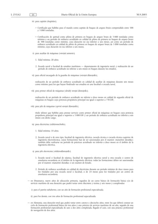 L 255/62       ES                                  Diario Oficial de la Unión Europea                                                  30.9.2005

               iv) para capitán («kapitán»),

                    = Certificado que habilite para el mando como capitán de buques de arqueo bruto comprendido entre 500
                      y 3 000 toneladas,

                    = Certificación de aptitud como piloto de primera en buques de arqueo bruto de 3 000 toneladas como
                      mínimo y un período de embarco acreditado en calidad de piloto de primera en buques de arqueo bruto
                      de 500 toneladas como mínimo, cuya duración no sea inferior a seis meses, así como un período de
                      embarco acreditado en calidad de piloto de primera en buques de arqueo bruto de 3 000 toneladas como
                      mínimo, cuya duración no sea inferior a seis meses,

                v) para auxiliar de máquinas («strojní asistent»),

                    1. Edad mínima: 20 años.

                    2. Escuela naval o facultad de estudios marítimos — departamento de ingeniería naval, y realización de un
                       período de embarco acreditado no inferior a seis meses en buques durante los estudios,

               vi) para oficial encargado de la guardia de máquinas («strojní důstojník»),

                    realización de un período de embarco acreditado en calidad de auxiliar de máquinas durante seis meses
                    como mínimo para los que hayan finalizado sus estudios en una facultad o escuela naval,

               vii) para primer oficial de máquinas («druhý strojní důstojník»),

                    realización de un período de embarco acreditado no inferior a doce meses en calidad de segundo oficial de
                    máquinas en buques cuya potencia propulsora principal sea igual o superior a 750 kW,

              viii) para jefe de máquinas («první strojní důstojník»),

                    título idóneo que habilite para prestar servicio como primer oficial de máquinas en buques cuya potencia
                    propulsora principal sea igual o superior a 3 000 kW y un período de embarco acreditado no inferior a seis
                    meses con dicho cargo,

               ix) para electricista («elektrotechnik»),

                    1. Edad mínima: 18 años.

                    2. Escuela naval o de otro tipo, facultad de ingeniería eléctrica, escuela técnica o escuela técnica superior de
                       ingeniería electrotécnica, cuyas formaciones han de ser sancionadas por el examen «maturitní zkouška»;
                       también debe realizarse un período de prácticas acreditado no inferior a doce meses en el ámbito de la
                       ingeniería eléctrica,

                x) para jefe electricista («elektrodůstojník»),

                    1. Escuela naval o facultad de náutica, facultad de ingeniería eléctrica naval u otra escuela o centro de
                       enseñanza secundaria en el ámbito de la ingeniería eléctrica; todas las formaciones deben ser sancionadas
                       por el examen «maturitní zkouška» o un examen de Estado.

                    2. Período de embarco acreditado en calidad de electricista durante un período mínimo de doce meses para
                       los titulados por una escuela naval o facultad, o de 24 meses para los titulados por un centro de
                       enseñanza secundaria;

           — en Dinamarca, nueve años de educación primaria, seguidos de un curso básico de formación básica y/o de
             servicio marítimo de una duración que podrá variar entre diecisiete y treinta y seis meses y completadas:

               i) para el patrón subalterno, con un año de formación profesional especializada,

              ii) para los demás, con tres años de formación profesional especializada;

           — en Alemania, una duración total que podrá variar entre catorce y dieciocho años, entre los que deberá constar un
             ciclo de formación profesional básica de tres años y una práctica de servicio marítimo de un año, seguido de una
             formación profesional especializada de uno a dos años completada, llegado el caso, con una práctica profesional
             de navegación de dos años;
 