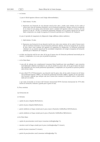 30.9.2005        ES                               Diario Oficial de la Unión Europea                                                 L 255/63

            — en Letonia:

                i) para el oficial ingeniero eléctrico naval («kuģu elektromehāniķis»),

                   1. Edad mínima: 18 años.

                   2. Representa una formación de una duración total de doce años y medio como mínimo, de los cuales al
                      menos nueve años de enseñanza elemental y tres de formación profesional. Además, servicio de navegación
                      de no menos de seis meses como electricista naval o ayudante del ingeniero eléctrico en barcos con una
                      potencia de más de 750 kW. La formación profesional culminará con un examen especial por las autori-
                      dades competentes con arreglo al programa de formación aprobado por el Ministerio de Transporte,

               ii) para el operador de maquinaria de refrigeración («kuģa saldēšanas iekārtu mašīnists»),

                   1. Edad mínima: 18 años.

                   2. Representa una formación de una duración total de trece años como mínimo, de los cuales al menos nueve
                      años de enseñanza elemental y tres de formación profesional. Además, servicio de navegación de no menos
                      de doce meses como ayudante del ingeniero de maquinaria de refrigeración. La formación profesional
                      culminará con un examen especial por las autoridades competentes con arreglo al programa de formación
                      aprobado por el Ministerio de Transporte;

            — en Italia, una duración total de trece años, de los que al menos cinco de formación profesional sancionada por un
              examen, y completados, en su caso, por un período de prácticas;

            — en los Países Bajos:

                i) para jefe de cabotaje (con complemento) [«stuurman kleine handelsvaart (met aanvulling)»] y para motorista
                   naval diplomado («diploma motordrijver»), un ciclo de estudios de catorce años, de los que al menos dos hayan
                   sido impartidos por una escuela profesional especializada, y completados con un período de prácticas profesio-
                   nales de doce meses,

               ii) para oficial VTS («VTS-functionaris»), una duración total de quince años, de los cuales al menos tres de forma-
                   ción profesional superior («HBO») o de formación profesional intermedia («MBO»), seguidos de una especializa-
                   ción nacional o regional, que incluyan cada una al menos doce semanas de formación teórica y estén sancio-
                   nadas por un examen,

               y que están reconocidas en el marco del Convenio internacional STCW (Convenio internacional de 1978 sobre
               normas de formación, titulación y guardia para la gente de mar).

            b) Pesca marítima


            Las formaciones de:

            en Alemania:

            — capitán de pesca («Kapitän BG/Fischerei»),

            — patrón de pesca («Kapitän BLK/Fischerei»),

            — patrón subalterno en buque armado para la pesca mayor («Nautischer Schiffsoffizier BGW/Fischerei»),

            — patrón subalterno en buque armado para la pesca («Nautischer Schiffsoffizier BK/Fischerei»);

            en los Países Bajos:

            — capitán de pesca/mecánico naval mayor («stuurman werktuigkundige V»),

            — mecánico naval en buque armado para la pesca («werktuigkundige IV visvaart»),

            — patrón de pesca («stuurman IV visvaart»),

            — patrón de pesca/mecánico naval («stuurman werktuigkundige VI»),
 
