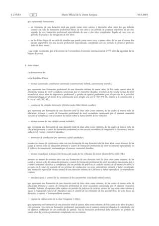 L 255/64            ES                              Diario Oficial de la Unión Europea                                                  30.9.2005

              que representan formaciones:

              — en Alemania, de una duración total que puede variar entre catorce y dieciocho años, entre los que deberán
                constar un ciclo de formación profesional básica de tres años y un período de prácticas marítimas de un año,
                seguido de una formación profesional especializada de uno a dos años completada, llegado el caso, con un
                período de prácticas de navegación de dos años;

              — en los Países Bajos, de un ciclo de estudios que puede variar entre trece y quince años, de los que al menos dos
                estarán impartidos por una escuela profesional especializada, completado con un período de prácticas profesio-
                nales de doce meses,

              y que están reconocidas por el Convenio de Torremolinos (Convenio internacional de 1977 sobre la seguridad de los
              buques de pesca).




           4. Sector técnico


              Las formaciones de:

              en la República Checa:

              — técnico autorizado, constructor autorizado («autorizovaný technik, autorizovaný stavitel»),

              que representa una formación profesional de una duración mínima de nueve años, de los cuales cuatro años de
              enseñanza técnica de nivel secundario sancionada por el «maturitní zkouška» (examen de la escuela técnica de nivel
              secundario), cinco años de experiencia profesional, y prueba de aptitud profesional para el ejercicio de la actividad
              profesional elegida en el sector de la construcción (con arreglo a la Ley no 50/1976 Sb., relativa a la construcción, y
              la Ley no 360/1992 Sb.),

              — conductor de vehículo ferroviario («fyzická osoba řídící drážní vozidlo»),

              que representa una formación de una duración total de doce años como mínimo, de los cuales al menos ocho de
              educación primaria y cuatro de formación profesional de nivel secundario, sancionada por el examen «maturitní
              zkouška» y completada con el examen de Estado sobre la fuerza motriz de los vehículos,

              — técnico revisor de vías («drážní revizní technik»),

              que representa una formación de una duración total de doce años como mínimo, de los cuales al menos ocho de
              educación primaria y cuatro de formación profesional en una escuela secundaria de maquinaria o electrónica, sancio-
              nada por el examen «maturitní zkouška»,

              — instructor de conducción por carretera («učitel autoškoly»),

              persona no menor de veinticuatro años con una formación de una duración total de doce años como mínimo, de los
              cuales al menos ocho de educación primaria y cuatro de formación profesional de nivel secundario especializada en
              el tráfico o la maquinaria, sancionada por el examen «maturitní zkouška»,

              — técnico estatal para la inspección técnica del estado de los vehículos de motor («kontrolní technik STK»),

              persona no menor de veintiún años con una formación de una duración total de doce años como mínimo, de los
              cuales al menos ocho de educación primaria y cuatro de formación profesional de nivel secundario sancionada por el
              examen «maturitní zkouška» y completada con un período de prácticas de carácter técnico de al menos dos años; la
              persona ha de estar en posesión de un permiso de conducción, no tener antecedentes penales y haber completado
              una formación especial de técnico estatal de una duración mínima de 120 horas y haber superado el correspondiente
              examen,

              — mecánico para el control de las emisiones de los automóviles («mechanik měření emisí»),

              que representa una formación de una duración total de doce años como mínimo, de los cuales al menos ocho de
              educación primaria y cuatro de formación profesional de nivel secundario sancionada por el examen «maturitní
              zkouška». Además, el aspirante debe realizar un período de prácticas de carácter técnico de tres años como mínimo y
              seguir la formación especial de «Mecánico para el control de las emisiones de los automóviles», de ocho horas de
              duración, y superar el correspondiente examen,

              — capitán de embarcación de la clase I («kapitán I. třídy»),

              que representa una formación de una duración total de quince años como mínimo, de los cuales ocho años de educa-
              ción primaria y tres años de formación profesional, sancionada con el examen «maturitní zkouška» y completada con
              un examen confirmado en un certificado de aptitud. Tras la formación profesional debe efectuarse un período de
              cuatro años de práctica profesional, completada con un examen,
 