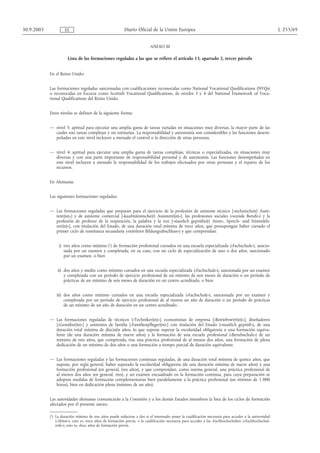 30.9.2005            ES                                    Diario Oficial de la Unión Europea                                                             L 255/69


                                                                           ANEXO III

                       Lista de las formaciones reguladas a las que se refiere el artículo 13, apartado 2, tercer párrafo


            En el Reino Unido:


            Las formaciones reguladas sancionadas con cualificaciones reconocidas como National Vocational Qualifications (NVQs)
            o reconocidas en Escocia como Scottish Vocational Qualifications, de niveles 3 y 4 del National Framework of Voca-
            tional Qualifications del Reino Unido.


            Estos niveles se definen de la siguiente forma:


            — nivel 3: aptitud para ejecutar una amplia gama de tareas variadas en situaciones muy diversas, la mayor parte de las
              cuales son tareas complejas y no rutinarias. La responsabilidad y autonomía son considerables y las funciones desem-
              peñadas en este nivel incluyen a menudo el control o la dirección de otras personas,


            — nivel 4: aptitud para ejecutar una amplia gama de tareas complejas, técnicas o especializadas, en situaciones muy
              diversas y con una parte importante de responsabilidad personal y de autonomía. Las funciones desempeñadas en
              este nivel incluyen a menudo la responsabilidad de los trabajos efectuados por otras personas y el reparto de los
              recursos.


            En Alemania:


            Las siguientes formaciones reguladas:


            — Las formaciones reguladas que preparan para el ejercicio de la profesión de asistente técnico [«technische(r) Assis-
              tent(in)»] y de asistente comercial [«kaufmännische(r) Assistent(in)»], las profesiones sociales («soziale Berufe») y la
              profesión de profesor de la respiración, la palabra y la voz [«staatlich geprüfte(r) Atem-, Sprech- und Stimmleh-
              rer(in)»], con titulación del Estado, de una duración total mínima de trece años, que presupongan haber cursado el
              primer ciclo de enseñanza secundaria («mittlerer Bildungsabschluss») y que comprendan:


                 i) tres años como mínimo (1) de formación profesional cursados en una escuela especializada («Fachschule»), sancio-
                    nada por un examen y completada, en su caso, con un ciclo de especialización de uno o dos años, sancionado
                    por un examen, o bien


                 ii) dos años y medio como mínimo cursados en una escuela especializada («Fachschule»), sancionada por un examen
                     y completada con un período de ejercicio profesional de un mínimo de seis meses de duración o un período de
                     prácticas de un mínimo de seis meses de duración en un centro acreditado, o bien


                iii) dos años como mínimo cursados en una escuela especializada («Fachschule»), sancionada por un examen y
                     completada por un período de ejercicio profesional de al menos un año de duración o un período de prácticas
                     de un mínimo de un año de duración en un centro acreditado.


            — Las formaciones reguladas de técnicos [«Techniker(in)»], economistas de empresa [«Betriebswirt(in)»], diseñadores
              [«Gestalter(in)»] y asistentes de familia [«Familienpfleger(in)»] con titulación del Estado («staatlich geprüft»), de una
              duración total mínima de dieciséis años, lo que supone superar la escolaridad obligatoria o una formación equiva-
              lente (de una duración mínima de nueve años) y la formación de una escuela profesional («Berufsschule») de un
              mínimo de tres años, que comprenda, tras una práctica profesional de al menos dos años, una formación de plena
              dedicación de un mínimo de dos años o una formación a tiempo parcial de duración equivalente.


            — Las formaciones reguladas y las formaciones continuas reguladas, de una duración total mínima de quince años, que
              supone, por regla general, haber superado la escolaridad obligatoria (de una duración mínima de nueve años) y una
              formación profesional (en general, tres años), y que comprendan, como norma general, una práctica profesional de
              al menos dos años (en general, tres), y un examen encuadrado en la formación continua, para cuya preparación se
              adoptan medidas de formación complementarias bien paralelamente a la práctica profesional (un mínimo de 1 000
              horas), bien en dedicación plena (mínimo de un año).


            Las autoridades alemanas comunicarán a la Comisión y a los demás Estados miembros la lista de los ciclos de formación
            afectados por el presente anexo.

            (1) La duración mínima de tres años puede reducirse a dos si el interesado posee la cualificación necesaria para acceder a la universidad
                («Abitur»), esto es, trece años de formación previa, o la cualificación necesaria para acceder a las «Fachhochschulen» («Fachhochschul-
                reife»), esto es, doce años de formación previa.
 