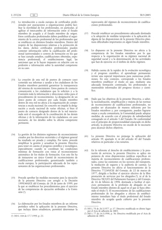 L 255/26              ES                            Diario Oficial de la Unión Europea                                           30.9.2005

(32)   La introducción a escala europea de certificados profe-                 repercusión del régimen de reconocimiento de cualifica-
       sionales por asociaciones u organizaciones podría faci-                 ciones profesionales.
       litar la movilidad de los profesionales, en particular, al
       agilizar el intercambio de información entre el Estado
       miembro de acogida y el Estado miembro de origen.                (37)   Procede establecer un procedimiento adecuado destinado
       Estos certificados profesionales deben posibilitar el segui-            a la adopción de medidas temporales si la aplicación de
       miento de la carrera profesional de los profesionales que               alguna de las disposiciones de la presente Directiva plan-
       se establecen en distintos Estados miembros. Dentro del                 teara dificultades importantes en algún Estado miembro.
       respeto de las disposiciones relativas a la protección de
       los datos, dichos certificados profesionales pueden
       contener información sobre la cualificación del profe-           (38)   Lo dispuesto en la presente Directiva no afecta a la
       sional (universidades o centros de formación en los que                 competencia de los Estados miembros por lo que
       se han cursado estudios, cualificaciones obtenidas, expe-               respecta a la organización de su régimen nacional de
       riencia profesional), el establecimiento legal, las                     seguridad social y a la determinación de las actividades
       sanciones que se le hayan impuesto en relación con su                   que han de ejercerse en el ámbito de dicho régimen.
       profesión e información sobre la autoridad competente
       en su caso.
                                                                        (39)   Habida cuenta de la rapidez de la evolución tecnológica
                                                                               y el progreso científico, el aprendizaje permanente
                                                                               reviste una especial importancia para numerosas profe-
(33)   La creación de una red de puntos de contacto cuyo                       siones. En este contexto, corresponde a los Estados
       cometido sea informar y ayudar a los ciudadanos de los                  miembros establecer el modo en que, mediante una
       Estados miembros permitirá garantizar la transparencia                  adecuada formación continuada, los profesionales se
       del sistema de reconocimiento. Estos puntos de contacto                 mantendrán informados del progreso técnico y cientí-
       comunicarán a los ciudadanos que lo soliciten y a la                    fico.
       Comisión toda la información y direcciones útiles para el
       procedimiento de reconocimiento. La designación de un
       único punto de contacto por cada Estado miembro                  (40)   Dado que los objetivos de la presente Directiva, a saber,
       dentro de esta red no afecta a la organización de compe-                la racionalización, simplificación y mejora de las normas
       tencias a escala nacional. En concreto no impide la desig-              de reconocimiento de cualificaciones profesionales, no
       nación a escala nacional de varias oficinas, si bien el                 pueden ser alcanzados de manera suficiente por los
       punto de contacto designado dentro de la red mencio-                    Estados miembros y, por consiguiente, pueden lograrse
       nada será el encargado de la coordinación de las demás                  mejor a escala comunitaria, la Comunidad puede adoptar
       oficinas y de la información de los ciudadanos, en caso                 medidas, de acuerdo con el principio de subsidiariedad
       necesario, de los detalles sobre la oficina competente                  consagrado en el artículo 5 del Tratado. De conformidad
       pertinente.                                                             con el principio de proporcionalidad enunciado en dicho
                                                                               artículo, la presente Directiva no excede de lo necesario
                                                                               para alcanzar dichos objetivos.

(34)   La gestión de los distintos regímenes de reconocimiento
       creados por las directivas sectoriales y el régimen general      (41)   La presente Directiva no prejuzga la aplicación del
       ha resultado ser pesada y compleja. Por tanto, procede                  artículo 39, apartado 4, ni del artículo 45 del Tratado
       simplificar la gestión y actualizar la presente Directiva               relativos en particular a los notarios.
       para tener en cuenta el progreso científico y tecnológico,
       especialmente cuando se coordinan las condiciones
                                                                        (42)   En lo referente al derecho de establecimiento y la pres-
       mínimas de formación con vistas al reconocimiento
                                                                               tación de servicios, la presente Directiva se aplica sin
       automático de los títulos de formación. Con este fin ha
                                                                               perjuicio de otras disposiciones jurídicas específicas en
       de instaurarse un único Comité de reconocimiento de
                                                                               materia de reconocimiento de cualificaciones profesio-
       cualificaciones profesionales, garantizando también a
                                                                               nales, como las existentes en los sectores del transporte,
       escala europea, la participación adecuada de los repre-
                                                                               la mediación de seguros y la auditoría de cuentas. La
       sentantes de las organizaciones profesionales.
                                                                               presente Directiva no afecta al funcionamiento de la
                                                                               Directiva 77/249/CEE del Consejo, de 22 de marzo de
                                                                               1977, dirigida a facilitar el ejercicio efectivo de la libre
                                                                               prestación de servicios por los abogados (2), ni al de la
(35)   Procede aprobar las medidas necesarias para la ejecución
                                                                               Directiva 98/5/CE del Parlamento Europeo y del Consejo,
       de la presente Directiva con arreglo a la Decisión
                                                                               de 16 de febrero de 1998, destinada a facilitar el ejer-
       1999/468/CE del Consejo, de 28 de junio de 1999, por
                                                                               cicio permanente de la profesión de abogado en un
       la que se establecen los procedimientos para el ejercicio
                                                                               Estado miembro distinto de aquel en el que se haya obte-
       de las competencias de ejecución atribuidas a la Comi-
                                                                               nido el título (3). El reconocimiento de las cualificaciones
       sión (1).
                                                                               profesionales de los abogados a efectos de estableci-
                                                                               miento inmediato bajo el título profesional del Estado
                                                                               miembro de acogida queda cubierto por la presente
                                                                               Directiva.
(36)   La elaboración por los Estados miembros de un informe
       periódico sobre la aplicación de la presente Directiva,
       que incluya datos estadísticos, permitirá determinar la          (2) DO L 78 de 26.3.1977, p. 17. Directiva modificada en último lugar
                                                                            por el Acta de adhesión de 2003.
                                                                        (3) DO L 77 de 14.3.1998, p. 36. Directiva modificada por el Acta de
(1) DO L 184 de 17.7.1999, p. 23.                                           adhesión de 2003.
 