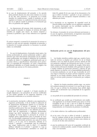 30.9.2005            ES                           Diario Oficial de la Unión Europea                                            L 255/29

b) en caso de desplazamiento del prestador, si ha ejercido               título III, capítulo III, de una copia de los documentos a los
   dicha profesión durante dos años como mínimo en el curso              que se refiere el artículo 7, apartado 2, lo que constituirá a
   de los diez años anteriores a la prestación en el Estado              dichos efectos una inscripción temporal automática o una
   miembro de establecimiento, cuando la profesión no esté               adhesión pro forma;
   regulada en el mismo. La condición de los dos años de prác-
   tica no se aplicará cuando la profesión o la formación que
                                                                      b) la inscripción en un organismo de seguridad social de
   lleva a la profesión esté regulada.
                                                                         Derecho público para liquidar con un organismo asegurador
                                                                         las cuentas relacionadas con las actividades ejercidas en
2.    Las disposiciones del presente título únicamente se apli-          beneficio de asegurados sociales.
carán cuando el prestador se desplace al territorio del Estado
miembro de acogida para ejercer, de manera temporal u                 No obstante, el prestador de servicios informará previamente o,
ocasional, la profesión a que se hace referencia en el apartado       en caso de urgencia, posteriormente, al organismo mencionado
1.                                                                    en la letra b) de su prestación de servicios.


El carácter temporal y ocasional de la prestación de servicios se
evaluará en cada caso por separado, atendiendo en particular, a
la duración de la propia prestación, su frecuencia, su periodi-                                    Artículo 7
cidad y su continuidad.

                                                                      Declaración previa en caso de desplazamiento del pres-
3.    En caso de desplazamiento, el prestador estará sujeto a las                              tador
normas profesionales de carácter profesional, jurídico o admi-
nistrativo que estén directamente relacionadas con las cualifica-
ciones profesionales, por ejemplo la definición de la profesión,      1. Los Estados miembros podrán exigir que, cuando el pres-
el empleo de títulos y la negligencia profesional grave que se        tador de servicios se desplace por primera vez de un Estado
encuentre directa y específicamente relacionada con la protec-        miembro a otro con objeto de prestar servicios, informe de ello
ción y la seguridad del consumidor, así como a disposiciones          con antelación, mediante una declaración por escrito, a la auto-
disciplinarias aplicables en el Estado miembro de acogida a los       ridad competente del Estado miembro de acogida. Dicha decla-
profesionales que ejerzan en él la misma profesión.                   ración incluirá información detallada sobre garantías de seguros
                                                                      o medios similares de protección personal o colectiva de que
                                                                      pueda disponer en relación con la responsabilidad profesional y
                                                                      se renovará anualmente, en caso de que el prestador de servi-
                                                                      cios tenga la intención de prestar servicios temporal u ocasio-
                                                                      nalmente en ese Estado miembro durante dicho año. El pres-
                                                                      tador de servicios podrá presentar la declaración por cualquier
                           Artículo 6                                 medio.


                           Dispensas                                  2. Además, los Estados miembros podrán exigir, con motivo
                                                                      de la primera prestación de servicios o en caso de que la situa-
                                                                      ción a la que se referían los documentos haya sufrido algún
                                                                      cambio, que la declaración vaya acompañada de los siguientes
Con arreglo al artículo 5, apartado 1, el Estado miembro de           documentos:
acogida dispensará a los prestadores de servicios establecidos
en otro Estado miembro de las exigencias impuestas a los
profesionales establecidos en su territorio relativas a:              a) una prueba de la nacionalidad del prestador de servicios;

                                                                      b) un certificado que acredite que el beneficiario está estable-
a) la autorización, inscripción o adhesión a una organización u          cido legalmente en un Estado miembro para ejercer en él las
   organismo profesionales. A fin de facilitar la aplicación de          actividades de que se trate, y que no es objeto de ninguna
   las disposiciones disciplinarias vigentes en su territorio, de        prohibición que le impida ejercer su profesión, ni siquiera
   conformidad con el artículo 5, apartado 3, los Estados                temporalmente, en el momento de presentar el certificado;
   miembros podrán prever bien una inscripción temporal que
   se produzca automáticamente o una adhesión pro forma a
   dicho tipo de organización u organismo profesionales,              c) los títulos relativos a las cualificaciones profesionales;
   siempre que dicha inscripción o adhesión no retrase ni
   complique de forma alguna la prestación de servicios ni
                                                                      d) en los casos a los que se refiere el artículo 5, apartado 1,
   implique gastos suplementarios para el prestador de servi-
                                                                         letra b), cualquier prueba de que el prestador ha ejercido la
   cios. Las autoridades competentes enviarán a la organización
                                                                         actividad de que se trate durante dos años como mínimo en
   u organismo profesionales pertinente una copia de la decla-
                                                                         el curso de los diez años anteriores;
   ración y, en su caso, de la renovación, indicada en el
   artículo 7, apartado 1, acompañada, para las profesiones
   que tengan implicaciones para la salud y la seguridad              e) para las profesiones del sector de la seguridad, certificado de
   públicas, indicadas en el artículo 7, apartado 4, o que se            ausencia de condenas penales, cuando el Estado miembro lo
   benefician del reconocimiento automático en virtud del                exija a sus nacionales.
 