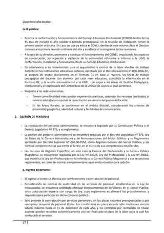 Durante el año escolar:
La IE pública:
- Prioriza la conformación y funcionamiento del Consejo Educativo Institucional (CONEI) dentro de los
45 días de iniciado el año escolar o período promocional. En la reunión de instalación tienen la
primera sesión ordinaria. En caso de que ya exista el CONEI, dentro de este mismo plazo el Director
convoca a la primera reunión ordinaria del año y establece el cronograma de las reuniones.
- A través de su director, promueve y conduce el funcionamiento del CONEI, impulsando los espacios
de concertación, participación y vigilancia de la comunidad educativa e informa a la UGEL la
conformación, instalación y funcionamiento de su Consejo Educativo Institucional.
- En observancia a los lineamientos para el seguimiento y control de la labor efectiva de trabajo
docente en las instituciones educativas públicas, aprobado por el Decreto Supremo N° 008-2006-ED,
se asegura de anotar diariamente en el Formato 01 en base al registro, las horas de trabajo
pedagógico del docente con alumnos por cada nivel educativo, consolida la información en el
Formato 02, y la remite mensualmente a la UGEL, con copia a las Áreas de Gestión Pedagógica,
Institucional y al responsable del Centro Base de la Unidad de Costeo al cual pertenece.
- Respecto a las redes educativas:
- Tienen como finalidad intercambiar experiencias exitosas, optimizar los recursos destinados al
servicio educativo e impulsar la capacitación en servicio del personal docente.
- En las Áreas Rurales, se conforman en el ámbito distrital, considerando los criterios de
proximidad geográfica, identidad cultural y facilidades de comunicación.
2. GESTIÓN DE PERSONAL
- La conducción del personal administrativo, se encuentra regulado por la Constitución Política y el
Decreto Legislativo Nº 276, y su reglamento.
- La gestión del personal administrativo se encuentra regulado por el Decreto Legislativo Nº 276, Ley
de Bases de la Carrera Administrativa y de Remuneraciones del Sector Público, y su Reglamento
aprobado por Decreto Supremo Nº 005-90-PCM, como Régimen General del Sector Público, y las
normas complementarias que emite el Sector, en el marco de sus competencias establecidas.
- Las carreras de Régimen Específico, en este caso la Carrera del Profesorado y la Carrera Pública
Magisterial, se encuentran regulados por la Ley Nº 24029, Ley del Profesorado, y la Ley Nº 29062,
que modifica la Ley del Profesorado en lo referido a la Carrera Pública Magisterial y sus respectivos
reglamentos, así como las normas complementarias que emita el sector para cada fin.
a. Ingreso de personal
- El ingreso al sector se efectúa por nombramiento o contratación de personal.
- Considerando las normas de austeridad en las acciones de personal, establecidas en la Ley de
Presupuesto, se encuentra prohibido efectuar nombramientos de servidores en el Sector Público,
salvo autorización expresa con rango de Ley, cuyo reglamento establecerá los procedimientos y
requisitos para participar en dicho concurso público.
- Sólo procede la contratación por servicios personales, en las plazas vacantes presupuestadas y por
reemplazo temporal de personal titular. Los contratados en plaza vacante sólo mantienen vínculo
laboral máximo hasta el 31 de diciembre de cada año, y los contratos por reemplazo de titular
ausente quedan resueltos automáticamente una vez finalizado el plazo de la labor para la cual fue
contratado el servidor.
27
 