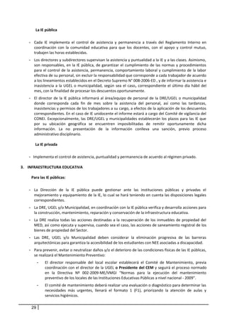 La IE pública
- Cada IE implementa el control de asistencia y permanencia a través del Reglamento Interno en
coordinación con la comunidad educativa para que los docentes, con el apoyo y control mutuo,
trabajen las horas establecidas.
- Los directores y subdirectores supervisan la asistencia y puntualidad a la IE y a las clases. Asimismo,
son responsables, en la IE pública, de garantizar el cumplimiento de las normas y procedimientos
para el control de la asistencia, permanencia, comportamiento laboral y cumplimiento de la labor
efectiva de su personal, sin excluir la responsabilidad que corresponde a cada trabajador de acuerdo
a los lineamientos establecidos en el Decreto Supremo N° 008-2006-ED , y de informar la asistencia e
inasistencia a la UGEL o municipalidad, según sea el caso, correspondiente el último día hábil del
mes, con la finalidad de procesar los descuentos oportunamente.
- El director de la IE pública informará al área/equipo de personal de la DRE/UGEL o municipalidad
donde corresponda cada fin de mes sobre la asistencia del personal, así como las tardanzas,
inasistencias y permisos de los trabajadores a su cargo, a efectos de la aplicación de los descuentos
correspondientes. En el caso de IE unidocente el informe estará a cargo del Comité de vigilancia del
CONEI. Excepcionalmente, las DRE/UGEL y municipalidades establecerán los plazos para las IE que
por su ubicación geográfica se encuentren imposibilitadas de remitir oportunamente dicha
información. La no presentación de la información conlleva una sanción, previo proceso
administrativo disciplinario.
La IE privada
- Implementa el control de asistencia, puntualidad y permanencia de acuerdo al régimen privado.
3. INFRAESTRUCTURA EDUCATIVA
Para las IE públicas:
- La Dirección de la IE pública puede gestionar ante las instituciones públicas y privadas el
mejoramiento y equipamiento de la IE, lo cual se hará teniendo en cuenta las disposiciones legales
correspondientes.
- La DRE, UGEL y/o Municipalidad, en coordinación con la IE pública verifica y desarrolla acciones para
la construcción, mantenimiento, reparación y conservación de la infraestructura educativa.
- La DRE realiza todas las acciones destinadas a la recuperación de los inmuebles de propiedad del
MED, así como ejecuta y supervisa, cuando sea el caso, las acciones de saneamiento registral de los
bienes de propiedad del Sector.
- Las DRE, UGEL y/o Municipalidad deben considerar la eliminación progresiva de las barreras
arquitectónicas para garantiza la accesibilidad de los estudiantes con NEE asociadas a discapacidad.
- Para prevenir, evitar o neutralizar daños y/o el deterioro de las condiciones físicas de las IE públicas,
se realizará el Mantenimiento Preventivo:
- El director responsable del local escolar establecerá el Comité de Mantenimiento, previa
coordinación con el director de la UGEL o Presidente del CEM y seguirá el proceso normado
en la Directiva Nº 002-2009-ME/VMGI “Normas para la ejecución del mantenimiento
preventivo de los locales de las Instituciones Educativas Públicas a nivel nacional - 2009”.
- El comité de mantenimiento deberá realizar una evaluación o diagnóstico para determinar las
necesidades más urgentes, llenará el formato 1 (F1), priorizando la atención de aulas y
servicios higiénicos.
29
 