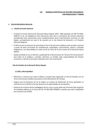 VIII. NORMAS ESPECÍFICAS DE GESTIÓN PEDAGÓGICA
POR MODALIDAD Y FORMA
1. EDUCACIÓN BÁSICA REGULAR
a. Diseño Curricular Nacional
- El Diseño Curricular Nacional de Educación Básica Regular (DCN - EBR) aprobado con RM. Nº 0440-
2008-ED es de uso obligatorio como documento base para la orientación del proceso educativo
considerando otros documentos como complementarios para la diversificación curricular en cada
Región, principalmente de cada IE de acuerdo con la Ley General de Educación y el Proyecto
Educativo Regional.
- El DCN orienta los procesos de aprendizaje en las IE del país tanto públicas como privadas, presenta
a través de áreas curriculares las competencias, capacidades, conocimientos, valores y actitudes
obligatorias a ser desarrollados en cada uno de los ciclos de los tres niveles de la Educación Básica
Regular.
- Queda prohibido el uso, la difusión y publicidad de la denominación de “Centros Pre-Universitarios”
para todas las IE públicas y privadas. Asimismo, se prohíbe, bajo responsabilidad del Director
caracterizar u ofertar la formación impartida como “pre-universitaria”.
Plan de Estudios de la Educación Básica Regular
La UGEL y Municipalidad:
- Monitorea y supervisa que cada IE pública y privada haya organizado su Plan de Estudios con las
horas mínimas que establece la presente norma (Distribución del Tiempo).
- Asegura que los Directores de las IE tengan sus cuadros de distribución de horas aprobados en
coherencia con el Diseño Curricular Nacional y las especialidades de los docentes.
- Supervisa las acciones técnico pedagógicas de las cunas y cunas jardín que funcionan bajo la gestión
de entidades públicas en el marco del DS. Nº 002-2007 MIMDES y aquellas que están respaldadas
por convenios con el MED.
33
 