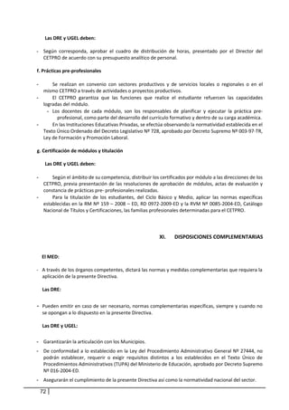 Las DRE y UGEL deben:
- Según corresponda, aprobar el cuadro de distribución de horas, presentado por el Director del
CETPRO de acuerdo con su presupuesto analítico de personal.
f. Prácticas pre-profesionales
- Se realizan en convenio con sectores productivos y de servicios locales o regionales o en el
mismo CETPRO a través de actividades o proyectos productivos.
- El CETPRO garantiza que las funciones que realice el estudiante refuercen las capacidades
logradas del módulo.
- Los docentes de cada módulo, son los responsables de planificar y ejecutar la práctica pre-
profesional, como parte del desarrollo del currículo formativo y dentro de su carga académica.
- En las Instituciones Educativas Privadas, se efectúa observando la normatividad establecida en el
Texto Único Ordenado del Decreto Legislativo Nº 728, aprobado por Decreto Supremo Nº 003-97-TR,
Ley de Formación y Promoción Laboral.
g. Certificación de módulos y titulación
Las DRE y UGEL deben:
- Según el ámbito de su competencia, distribuir los certificados por módulo a las direcciones de los
CETPRO, previa presentación de las resoluciones de aprobación de módulos, actas de evaluación y
constancia de prácticas pre- profesionales realizadas.
- Para la titulación de los estudiantes, del Ciclo Básico y Medio, aplicar las normas específicas
establecidas en la RM Nº 159 – 2008 – ED, RD 0972-2009-ED y la RVM Nº 0085-2004-ED, Catálogo
Nacional de Títulos y Certificaciones, las familias profesionales determinadas para el CETPRO.
XI. DISPOSICIONES COMPLEMENTARIAS
El MED:
- A través de los órganos competentes, dictará las normas y medidas complementarias que requiera la
aplicación de la presente Directiva.
Las DRE:
- Pueden emitir en caso de ser necesario, normas complementarias específicas, siempre y cuando no
se opongan a lo dispuesto en la presente Directiva.
Las DRE y UGEL:
- Garantizarán la articulación con los Municipios.
- De conformidad a lo establecido en la Ley del Procedimiento Administrativo General Nº 27444, no
podrán establecer, requerir o exigir requisitos distintos a los establecidos en el Texto Único de
Procedimientos Administrativos (TUPA) del Ministerio de Educación, aprobado por Decreto Supremo
Nº 016-2004-ED.
- Asegurarán el cumplimiento de la presente Directiva así como la normatividad nacional del sector.
72
 