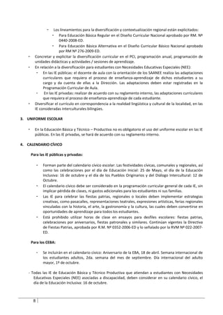 -  Los lineamientos para la diversificación y contextualización regional están explicitados:
                    - Para Educación Básica Regular en el Diseño Curricular Nacional aprobado por RM. Nº
                         0440-2008-ED.
                    - Para Educación Básica Alternativa en el Diseño Curricular Básico Nacional aprobado
                         por RM Nº 276-2009-ED.
   -     Concretar y explicitar la diversificación curricular en el PCI, programación anual, programación de
         unidades didácticas y actividades / sesiones de aprendizaje.
   -     En relación a la diversificación para estudiantes con Necesidades Educativas Especiales (NEE):
          - En las IE públicas: el docente de aula con la orientación de los SAANEE realiza las adaptaciones
              curriculares que requiera el proceso de enseñanza-aprendizaje de dichos estudiantes a su
              cargo y da cuenta de ellas a la Dirección. Las adaptaciones deben estar registradas en la
              Programación Curricular de Aula.
          -    En las IE privadas: realizar de acuerdo con su reglamento interno, las adaptaciones curriculares
              que requiera el proceso de enseñanza-aprendizaje de cada estudiante.
   -     Diversificar el currículo en correspondencia a la realidad lingüística y cultural de la localidad, en las
         IE consideradas interculturales bilingües.

3. UNIFORME ESCOLAR

   -     En la Educación Básica y Técnico – Productiva no es obligatorio el uso del uniforme escolar en las IE
         públicas. En las IE privadas, se hará de acuerdo con su reglamento interno.

4. CALENDARIO CÍVICO

       Para las IE públicas y privadas:

            -   Forman parte del calendario cívico escolar: Las festividades cívicas, comunales y regionales, así
                como las celebraciones por el día de Educación Inicial: 25 de Mayo, el día de la Educación
                Inclusiva: 16 de octubre y el día de los Pueblos Originarios y del Diálogo Intercultural: 12 de
                Octubre.
            -   El calendario cívico debe ser considerado en la programación curricular general de cada IE, sin
                implicar pérdida de clases, ni gastos adicionales para los estudiantes ni sus familias.
            -   Las IE para celebrar las fiestas patrias, regionales o locales deben implementar estrategias
                creativas, como pasacalles, representaciones teatrales, expresiones artísticas, ferias regionales
                vinculadas con la historia, el arte, la gastronomía y la cultura, las cuales deben convertirse en
                oportunidades de aprendizaje para todos los estudiantes.
            -   Está prohibido utilizar horas de clase en ensayos para desfiles escolares: fiestas patrias,
                celebraciones por aniversarios, fiestas patronales y similares. Continúan vigentes la Directiva
                de Fiestas Patrias, aprobada por R.M. Nº 0352-2006-ED y lo señalado por la RVM Nº 022-2007-
                ED.

       Para los CEBA:

            -   Se incluirán en el calendario cívico: Aniversario de la EBA, 18 de abril. Semana internacional de
                los estudiantes adultos, 2da. semana del mes de septiembre. Día internacional del adulto
                mayor, 1º de octubre.

   - Todas las IE de Educación Básica y Técnico Productiva que atiendan a estudiantes con Necesidades
      Educativas Especiales (NEE) asociadas a discapacidad, deben considerar en su calendario cívico, el
      día de la Educación Inclusiva: 16 de octubre.



        8
 