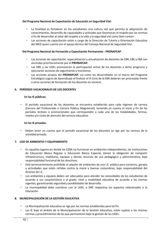 Del Programa Nacional de Capacitación de Educación en Seguridad Vial:

            -   La finalidad es fortalecer en los estudiantes una cultura vial que permita la adquisición de
                conocimientos, desarrollo de capacidades y actitudes que favorezcan el respeto por las normas
                a fin de desarrollar el valor del respeto a la vida y la seguridad vial como bien común.
            -   Las acciones de capacitación están a cargo de la Dirección de Tutoría y Orientación Educativa
                del MED quien cuenta con el apoyo técnico del Consejo Nacional de Seguridad Vial.

       Del Programa Nacional de Formación y Capacitación Permanente - PRONAFCAP:

            -   Las acciones de capacitación, especialización y actualización de docentes de EBR, EBE y EBA son
                asumidas prioritariamente por el PRONAFCAP.
            -   Las DRE y las UGEL promoverán la participación activa de los docentes a dicho programa y
                ejecutarán acciones de seguimiento y monitoreo.
            -   Las acciones propias del PRONAFCAP, así como las desarrolladas en el marco del Programa
                Estratégico Logros de Aprendizaje al finalizar el III Ciclo de la EBR deberán ser priorizadas frente
                a otras acciones de formación de los docentes en servicio.

6. PERÍODOS VACACIONALES DE LOS DOCENTES

        En las IE públicas:

   -     El período vacacional de los docentes se encuentra establecido para cada régimen de carrera
         (Carrera del Profesorado o Carrera Pública Magisterial), teniendo en cuenta el inicio y fin de los
         períodos lectivos o promocionales que corresponden a cada una de las modalidades, formas,
         niveles y/o ciclos de atención del servicio educativo.

        En las IE privadas:

   -     Deben tener en cuenta que el período vacacional de los docentes se rige por las normas de la
         actividad privada.

7. USO DE AMBIENTES Y EQUIPAMIENTO

   -     En aquellos lugares en donde los CEBA no funcionan en ambientes independientes, las instituciones
         de Educación Básica Regular o Educación Básica Especial, tienen la obligación de compartir
         infraestructura, mobiliario, equipos y demás recursos de uso pedagógico y administrativo, bajo
         responsabilidad funcional de los directivos.
   -     Está terminantemente prohibido el alquiler de ambientes de una I.E. pública para comercio, garajes
         y actividades que estén reñidas contra la moral y buenas costumbres, bajo responsabilidad del
         director de I.E.
   -     Los ambientes y equipos deben ser adecuados para atender las necesidades de los estudiantes de
         acuerdo a sus características y al grado, nivel y modalidad educativa de acuerdo a las normas
         vigentes, garantizando seguridad y posibilidades de desarrollo.
   -     La municipalidad debe coordinar con la UGEL o DRE respectiva los aspectos relacionados a la
         Educación.

8. MUNICIPALIZACIÓN DE LA GESTIÓN EDUCATIVA

   -     La Municipalización educativa se rige por las normas establecidas para tal fin.
   -     Las IE bajo el ámbito de la Municipalización de la Gestión Educativa, están sujetas a las mismas
         normas y procedimientos de las que permanecen bajo la gestión de las UGEL.
       10
 