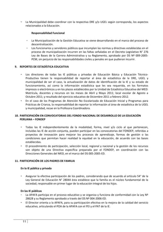 -    La Municipalidad debe coordinar con la respectiva DRE y/o UGEL según corresponda, los aspectos
         relacionados a la Educación.

                 Responsabilidad Funcional

             -   La Municipalización de la Gestión Educativa se viene desarrollando en el marco del proceso de
                 descentralización.
             -   Los funcionarios y servidores públicos que incumplan las normas y directivas establecidas en el
                 proceso de municipalización incurren en las faltas señaladas en el Decreto Legislativo N° 276
                 Ley de Bases de la Carrera Administrativa y su Reglamento, aprobado por DS Nº 009-2005-
                 PCM, sin perjuicio de las responsabilidades civiles y penales en que pudieran incurrir.

9. REPORTES DE ESTADÍSTICA EDUCATIVA

    -    Los directores de todas las IE públicas y privadas de Educación Básica y Educación Técnico-
         Productiva tienen la responsabilidad de reportar al área de estadística de la DRE, UGEL y
         municipalidad de ser el caso, la actualización de datos de identificación de la IE y su estado de
         funcionamiento, así como la información estadística que les sea requerida, en los formatos
         impresos o electrónicos y en los plazos establecidos por la Unidad de Estadística Educativa del MED:
         Matrícula, docentes y recursos en los meses de Abril y Mayo 2011; local escolar de Agosto a
         Octubre 2011; y resultado del ejercicio educativo de Diciembre 2011 a febrero 2012.
    -    En el caso de los Programas de Atención No Escolarizada de Educación Inicial y Programas para
         Prácticas de Crianza, la responsabilidad de reportar la información al área de estadística de la UGEL
         y municipalidad, recae en la Profesora Coordinadora.

10. PARTICIPACIÓN EN CONVOCATORIAS DEL FONDO NACIONAL DE DESARROLLO DE LA EDUCACIÓN
    PERUANA – FONDEP

    -    Todas las IE independientemente de la modalidad, forma, nivel y/o ciclo al que pertenecen,
         incluidas las IE de acción conjunta, pueden participar en las convocatorias del FONDEP, referidas a
         proyectos de innovación para mejorar los procesos de aprendizaje, formas de gestión o las
         condiciones que permitan hacer realidad la equidad en la educación, de acuerdo con las bases
         establecidas.
    -    El procedimiento de participación, selección local, regional y nacional y la gestión de los recursos
         son objeto de una Directiva específica preparada por el FONDEP, en coordinación con las
         Direcciones Generales del MED, en el marco del DS 005-2005-ED.

11. PARTICIPACIÓN DE LOS PADRES DE FAMILIA

    En la IE pública y privada

    -    Asegurar la efectiva participación de los padres, considerando que de acuerdo al artículo 54° de la
         Ley General de Educación N° 28044 ésta establece que la familia es el núcleo fundamental de la
         sociedad, responsable en primer lugar de la educación integral de los hijos.

    En las IE públicas
    - La APAFA participa en el proceso educativo y se organiza y funciona de conformidad con la Ley Nº
        28628 y su Reglamento aprobado a través del DS Nº 004-2006-ED.
    - El Director orienta a la APAFA, para su participación efectiva en la mejora de la calidad del servicio
        educativo, articulando el POA de la APAFA con el PEI y el PAT de la IE.




        11
 