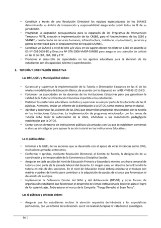 -     Constituir a través de una Resolución Directoral los equipos especializados de los SAANEE
         determinando su ámbito de intervención y responsabilidad asegurando cubrir todas las IE de su
         jurisdicción.
   -     Programar la asignación presupuestaria para la expansión de los Programas de Intervención
         Temprana PRITE, creación e implementación de los CREBE, para el fortalecimiento de los CEBE y
         SAANEE, considerando los recursos humanos, infraestructura, mobiliario, equipamiento, servicios y
         gastos de movilidad para el desplazamiento del equipo SAANEE.
   -     Constituir un SAANEE a nivel de DRE y/o UGEL en los lugares donde no existe un CEBE de acuerdo al
         DS Nº 002-2005-ED y Directiva Nº 076-2006-VMGP-DINEBE para asegurar una atención de calidad
         en las IE de EBR, EBA, EBE y ETP.
   -     Promover el desarrollo de capacidades en los agentes educativos para la atención de los
         estudiantes con discapacidad, talento y superdotación.

3. TUTORÍA Y ORIENTACIÓN EDUCATIVA

       Las DRE, UGEL y Municipalidad deben:

   -     Garantizar y supervisar la implementación de la Tutoría y Orientación Educativa en las IE de los
         niveles y modalidades de Educación Básica, de acuerdo con lo dispuesto en la RD Nº 0343-2010-ED.
   -     Fortalecer las capacidades en los docentes de las Instituciones Educativas para que garanticen la
         calidad de la Tutoría y Orientación Educativa impartida a los estudiantes.
   -     Distribuir los materiales educativos recibidos y supervisar su uso por parte de los docentes de las IE
         públicas. Asimismo, enviar un informe de la distribución a la DITOE, tanto impreso como en digital.
   -     Aprobar y supervisar las acciones de las ONG que desarrollan programas relacionados con la tutoría
         en las Instituciones Educativas. La implementación de programas relacionados con los temas de
         Tutoría debe tener la autorización de la UGEL, ciñéndose a los lineamientos pedagógicos
         establecidos por la DITOE.
   -     Contar con un directorio de instituciones públicas y/o privadas con las que se establecen convenios
         o alianzas estratégicas para apoyar la acción tutorial en las Instituciones Educativas.


       La IE pública debe:

   -     Informar a la UGEL de las acciones que se desarrolla con el apoyo de otras instancias como ONG,
         instituciones privadas entre otros.
   -     Conformar y aprobar, mediante Resolución Directoral, el Comité de Tutoría, la designación de su
         coordinador y del responsable de la Convivencia y Disciplina Escolar.
   -     Asegurar en cada sección del nivel de Educación Primaria y Secundaria mínimo una hora semanal de
         tutoría como parte de la jornada laboral del docente. En ningún caso, un docente de la IE tendrá la
         tutoría en más de dos secciones. En el nivel de Educación Inicial deberá priorizarse el trabajo con
         madres y padres de familia para contribuir a la adquisición de pautas de crianza que favorezcan el
         desarrollo de sus hijos.
   -     Implementar la Defensoría Escolar del Niño y del Adolescente (DESNA) y otras formas de
         organización estudiantil que favorezcan el desarrollo de climas institucionales positivos para el logro
         de los aprendizajes. Todo esto en el marco de la Campaña: “Tengo Derecho al Buen Trato”.

       Las IE públicas y privadas deben:

   -     Asegurar que los estudiantes reciban la atención requerida derivándolos a los especialistas
         pertinentes, con un informe de la dirección. Las IE no realizan terapias ni tratamiento psicológico.


       14
 