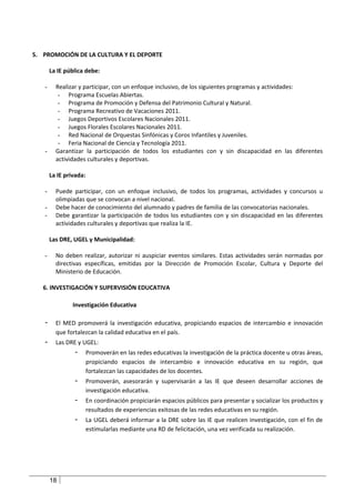 5. PROMOCIÓN DE LA CULTURA Y EL DEPORTE

       La IE pública debe:

   -     Realizar y participar, con un enfoque inclusivo, de los siguientes programas y actividades:
          - Programa Escuelas Abiertas.
          - Programa de Promoción y Defensa del Patrimonio Cultural y Natural.
          - Programa Recreativo de Vacaciones 2011.
          - Juegos Deportivos Escolares Nacionales 2011.
          - Juegos Florales Escolares Nacionales 2011.
          - Red Nacional de Orquestas Sinfónicas y Coros Infantiles y Juveniles.
          - Feria Nacional de Ciencia y Tecnología 2011.
   -     Garantizar la participación de todos los estudiantes con y sin discapacidad en las diferentes
         actividades culturales y deportivas.

       La IE privada:

   -     Puede participar, con un enfoque inclusivo, de todos los programas, actividades y concursos u
         olimpiadas que se convocan a nivel nacional.
   -     Debe hacer de conocimiento del alumnado y padres de familia de las convocatorias nacionales.
   -     Debe garantizar la participación de todos los estudiantes con y sin discapacidad en las diferentes
         actividades culturales y deportivas que realiza la IE.

       Las DRE, UGEL y Municipalidad:

   -     No deben realizar, autorizar ni auspiciar eventos similares. Estas actividades serán normadas por
         directivas específicas, emitidas por la Dirección de Promoción Escolar, Cultura y Deporte del
         Ministerio de Educación.

   6. INVESTIGACIÓN Y SUPERVISIÓN EDUCATIVA

                Investigación Educativa

   -     El MED promoverá la investigación educativa, propiciando espacios de intercambio e innovación
         que fortalezcan la calidad educativa en el país.
   -     Las DRE y UGEL:
                -       Promoverán en las redes educativas la investigación de la práctica docente u otras áreas,
                        propiciando espacios de intercambio e innovación educativa en su región, que
                        fortalezcan las capacidades de los docentes.
                -       Promoverán, asesorarán y supervisarán a las IE que deseen desarrollar acciones de
                        investigación educativa.
                -       En coordinación propiciarán espacios públicos para presentar y socializar los productos y
                        resultados de experiencias exitosas de las redes educativas en su región.
                -       La UGEL deberá informar a la DRE sobre las IE que realicen investigación, con el fin de
                        estimularlas mediante una RD de felicitación, una vez verificada su realización.




       18
 