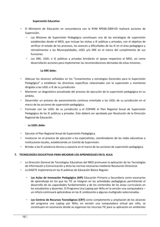 Supervisión Educativa

   -    El Ministerio de Educación en concordancia con la RVM Nº038-2009-ED realizará acciones de
        Supervisión.
            -     Las Misiones de Supervisión Pedagógica constituyen una de las estrategias de supervisión
                  establecidas desde el MED, que incluye las visitas a IE públicas y privadas, con el objetivo de
                  verificar el estado de los procesos, los avances y dificultades de las IE en el área pedagógica y
                  retroalimentar a las Municipalidades, UGEL y/o DRE en el marco del cumplimiento de sus
                  funciones.
            -     Las DRE, UGEL e IE públicas y privadas brindarán el apoyo respectivo al MED, así como
                  desarrollarán acciones para implementar las recomendaciones derivadas de estas misiones.

                          La DRE debe:

   -    Adecuar los alcances señalados en los “Lineamientos y estrategias Generales para la Supervisión
        Pedagógica” y establecer las directivas específicas relacionadas con la supervisión y monitoreo
        dirigidos a las UGEL e IE de su jurisdicción.
   -    Mantener un diagnóstico actualizado del proceso de ejecución de la supervisión pedagógica en su
        ámbito.
   -    Desarrollar un proceso de asesoramiento continuo orientado a las UGEL de su jurisdicción en el
        marco de las acciones de supervisión pedagógica.
   -    Formular con las UGEL de su jurisdicción y el COPARE el Plan Regional Anual de Supervisión
        Pedagógica de las IE públicas y privadas. Éste deberá ser aprobado por Resolución de la Dirección
        Regional de Educación.

                La UGEL debe:

   -    Ejecutar el Plan Regional Anual de Supervisión Pedagógica.
   -    Involucrar en el proceso de ejecución a los especialistas, coordinadores de las redes educativas e
        instituciones locales, estableciendo un Comité de Supervisión.
   -    Brindar a las IE asistencia técnica y asesoría en el marco de las acciones de supervisión pedagógica.

7. TECNOLOGÍAS EDUCATIVAS PARA MEJORAR LOS APRENDIZAJES EN EL AULA

   -    La Dirección General de Tecnologías Educativas del MED promueve la aplicación de las Tecnologías
        de Información y Comunicación y dicta las normas necesarias mediante Resolución Directoral.
   -    La DIGETE implementa en las IE públicas de Educación Básica Regular:

            -     Las Aulas de Innovación Pedagógica (AIP) Educación Primaria y Secundaria como escenarios
                  de aprendizaje en los que las TIC se integran en las actividades pedagógicas permitiendo el
                  desarrollo de las capacidades fundamentales y de los contenidos de las áreas curriculares en
                  los estudiantes y docentes. El Programa Una Laptop por Niño en la versión una computadora –
                  un niño/a continuará aplicándose en las IE unidocente y algunas multigrado seleccionadas.

            -     Los Centros de Recursos Tecnológicos (CRT) como complemento y ampliación de los alcances
                  del programa una Laptop por Niño, en versión una computadora virtual por niño, se
                  constituyen en escenarios donde se organizan los recursos TIC para su aplicación en ambientes


       19
 