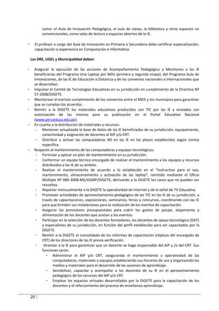 como: el Aula de Innovación Pedagógica, el aula de clases, la biblioteca y otros espacios no
          convencionales, como salas de lectura o espacios abiertos de la IE.

-     El profesor a cargo del Aula de Innovación en Primaria o Secundaria debe certificar especialización,
      capacitación o experiencia en Computación e Informática.

    Las DRE, UGEL y Municipalidad deben:

-     Asegurar la ejecución de las acciones de Acompañamiento Pedagógico y Monitoreo a las IE
      beneficiarias del Programa Una Laptop por Niño (primera y segunda etapa), del Programa Aula de
      Innovaciones, de las IE de Educación a Distancia y de los convenios nacionales e internacionales que
      se desarrollan.
-     Impulsar el Comité de Tecnologías Educativas en su jurisdicción en cumplimiento de la Directiva Nº
      57-2008/DIGETE.
-     Monitorear el estricto cumplimiento de los convenios entre el MED y los municipios para garantizar
      que se cumplan los acuerdos.
-     Remitir a la DIGETE los materiales educativos producidos con TIC por las IE y enviados con
      autorización de las mismas para su publicación en el Portal Educativo Nacional
      (www.perueduca.edu.pe).
-     En cuanto a la distribución de materiales y recursos:
       - Mantener actualizada la base de datos de las IE beneficiadas de su jurisdicción, equipamiento,
           conectividad y asignación de docentes al AIP y/o CRT.
       - Distribuir y activar las computadoras XO en las IE en los plazos establecidos según norma
           específica.
-     Respecto al mantenimiento de las computadoras y equipos tecnológicos:
       - Formular y aplicar un plan de mantenimiento en su jurisdicción.
       - Conformar un equipo técnico encargado de realizar el mantenimiento a los equipos y recursos
           distribuidos a las IE de su ámbito.
       - Realizar el mantenimiento de acuerdo a lo establecido en el “Instructivo para el uso,
           mantenimiento, almacenamiento y activación de las laptop”, remitido mediante el Oficio
           Múltiple Nº 089-2008-ME/VGMP/DIGETE, derivando a la DIGETE los casos que no pueden ser
           resueltos.
       - Reportar mensualmente a la DIGETE la operatividad de Internet y de la señal de TV Educativa.
       - Promover actividades de aprovechamiento pedagógico de las TIC en las IE de su jurisdicción, a
           través de capacitaciones, exposiciones, seminarios, ferias y concursos, coordinando con las IE
           para que brinden sus instalaciones para la realización de los eventos de capacitación.
       - Asegurar las previsiones presupuestales para cubrir los gastos de pasaje, alojamiento y
           alimentación de los docentes que asistan a los eventos.
       - Participar en la selección de los docentes formadores, los docentes de apoyo tecnológico (DAT)
           y especialistas de su jurisdicción, en función del perfil establecido para ser capacitados por la
           DIGETE.
       - Remitir a la DIGETE el consolidado de los informes de capacitación (réplicas del encargado de
           CRT) de los directores de las IE previa verificación.
       -    Orientar a la IE para garantizar que un docente se haga responsable del AIP y /o del CRT. Sus
           funciones serán:
              - Administrar el AIP y/o CRT, asegurando el mantenimiento y operatividad de las
                  computadoras, materiales y equipos estableciendo sus horarios de uso y organizando los
                  medios y materiales para el desarrollo de las sesiones de aprendizaje.
              - Sensibilizar, capacitar y acompañar a los docentes de su IE en el aprovechamiento
                  pedagógico de los recursos del AIP y/o CRT.
              - Emplear los espacios virtuales desarrollados por la DIGETE para la capacitación de los
                  docentes y el reforzamiento del proceso de enseñanza-aprendizaje.

    20
 
