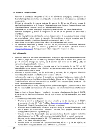Las IE públicas y privadas deben:

-     Promover el aprendizaje integrando las TIC en las actividades pedagógicas, contribuyendo al
      desarrollo integral de estudiante y brindándoles las oportunidades en el marco de una sociedad del
      conocimiento.
-     Orientar la integración de manera orgánica del uso de las TIC en las diferentes etapas de
      planificación curricular de la IE: Proyecto Educativo Institucional, Proyecto Curricular Institucional,
      Programación Anual, Unidades Didácticas y sesiones de aprendizaje.
-     Promover el uso de las TIC para apoyar el aprendizaje de estudiantes con habilidades especiales.
-     Promover, acompañar y evaluar la integración de las TIC en los procesos de enseñanza y
      aprendizaje.
-     Velar por el cumplimiento estricto de las normas éticas, morales y de buenas costumbres al emplear
      las computadoras y otros medios y materiales TIC, prohibiendo el acceso a páginas web de
      contenido pornográfico y regulando el uso de la Internet según Ley Nº 28119.
-     Asegurar que todo software que se utilice cuente con la respectiva licencia de uso.
-     De considerarlo seleccionar y remitir a la UGEL de su jurisdicción los materiales educativos
      producidos con TIC para su revisión y publicación en el Portal Educativo Nacional
      (www.perueduca.edu.pe). Dicha publicación deberá respetar los derechos de autor.

    La IE pública debe:

-     Aplicar las normas de instalación y mantenimiento de equipos, seguridad y prevenciones emitidas
      por la DIGETE, según R.S.G. Nº 503-2003-ED y la Directiva Nº 03-2005. Al término de la garantía con
      que el Ministerio entrega los equipos, las IE asumen, con apoyo de las DRE y UGEL, el
      mantenimiento y soporte de los mismos.
-     Proporcionar ambientes adecuados y seguros para el funcionamiento de los CRT y/o AIP
      organizándolos como escenarios de difusión y aprovechamiento educativo y como centros de
      capacitación de aplicación de las TIC.
-     Promover el aprovechamiento, por los estudiantes y docentes, de los programas televisivos
      transmitidos a través de la Señal de Televisión Educativa – DIGETE.
-     Implementar los programas educativos de aplicación de tecnología en la educación vía convenios de
      cooperación tales como: Intel Educar, Operación Éxito, Alianza por la Educación, IBM KidSmart,
      Oracle-ThinkQuest, así como los promovidos por la DIGETE: Una Laptop por Niño (1era etapa y 2da
      etapa) y Aulas de Innovación Pedagógica.
-     Recabar antes de concluir el año, las computadoras portátiles entregadas a los estudiantes al inicio
      del año escolar 2010, las mismas que serán entregadas a los estudiantes al inicio del año escolar
      2011.
-     Asegurar el acceso libre de docentes y estudiantes al material educativo que distribuye la DIGETE.
      Su uso y reproducción debe realizarse sin fines de lucro y reconociendo y respetando la autoría del
      material.
-     En cuanto a la capacitación del personal:
       - Propiciar y apoyar la participación en cursos virtuales y uso de recursos que la DIGETE
           proporciona a través del Portal PerúEduca (www.perueduca.edu.pe) para la Educación a
           Distancia y la Educación Secundaria Rural a Distancia en particular.
       - Promover la participación en los diferentes programas: Aulas de Innovación Pedagógica (Intel
           Educar, Alianza por la Educación, Thinkquest, Operación Éxito, Robótica Educativa) y Una
           Laptop por Niño (Primera y Segunda Etapa).
       - Impulsar el desarrollo de actividades para que estudiantes y docentes elaboren materiales
           educativos con el uso de TIC e implementar un espacio digital donde se recopile los mismos.
       - Asegurar que los responsables de las AIP y CRT capaciten a los docentes de su IE en el manejo
           de las TIC sin alterar el horario de clases.
       - Informar sobre las actividades de capacitación realizadas en el CRT y AIP, en especial, las
           réplicas de los encargados de cada uno, a la UGEL de su jurisdicción.
    21
 