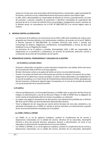 sexual, los mismos que serán procesados administrativamente y sancionados, según la gravedad de
         los hechos, conforme a la Ley, independientemente del proceso judicial a que hubiere lugar.
   -     La DRE, UGEL y Municipalidad son responsables de difundir las normas y procedimientos, así como
         de promover y ejecutar campañas de prevención e identificar necesidades de capacitación del
         personal de las IE, en temas de maltrato físico y/o psicológico, hostigamiento sexual y violación de
         la libertad sexual, en concordancia con la R.M. Nº 0405-2007-ED y las normas legales sobre la
         materia.


3. MEDIDAS CONTRA LA CORRUPCIÓN

   -     Los directores de IE públicas y los funcionarios de las UGEL y DRE están prohibidos de realizar actos
         de gestión por intereses distintos a los institucionales o públicos, de acuerdo con la Ley N° 28024 y
         el Decreto Supremo N° 099-2003-PCM. Se considera infracción toda acción u omisión que
         contravenga los deberes, obligaciones, prohibiciones, incompatibilidades y normas de ética que
         establecen la Ley y el Reglamento citados.
   -     Los directores de las IE públicas y privadas, Municipalidad, UGEL y DRE son responsables de
         implementar en su jurisdicción y competencia, las acciones de prevención, detección, sanción y
         erradicación de los actos de inmoralidad y de corrupción.

4. RENDICIÓN DE CUENTAS, TRANSPARENCIA Y VIGILANCIA DE LA GESTIÓN

            Las IE públicas y privadas deben:

   -     Promover y desarrollar una gestión y acción educativa transparente y de calidad, dentro del marco
         de la Constitución Política del Perú y las leyes vigentes.
   -     Brindar información certera a los padres de familia así como a la comunidad educativa.
   -     Proveer a los padres de familia de la información que soliciten en relación a los avances de sus hijos.
   -     Asegurarse de no determinar nuevos conceptos, ni cobrar montos adicionales a los establecidos en
         el caso de las públicas en el Texto Único de Procedimientos Administrativos (TUPA), aprobados por
         Decreto Supremo u Ordenanza regional según corresponda y en el caso de las privadas de acuerdo
         a la Ley de protección de la economía familiar.

       La IE pública:

   -     Informa periódicamente a la Comunidad Educativa y al CONEI sobre la ejecución del Plan Anual de
         trabajo y la administración y uso de los Recursos Propios. En EBA el COPAE tiene la obligación de
         rendir cuentas al estudiantado sobre los montos recaudados y su utilización.
   -     En ningún caso exigirá la presentación de documentos cuya solicitud está prohibida por el Artículo
         40º de la Ley Nº 27444, Ley del Procedimiento Administrativo General.
   -     Tiene la obligación de dar respuesta por escrito dentro del plazo de cinco días calendarios a las
         solicitudes formuladas por el CONEI en relación al servicio educativo y la administración y gestión
         de los recursos directamente recaudados por la IE pública.

        Los CONEI, COPALE y COPARE

   -     Los CONEI, en su rol de vigilancia ciudadana, cautelan el cumplimiento de las normas y
         disposiciones relacionadas con la calidad del servicio, derechos de los educandos, desempeño
         eficiente y ético del personal directivo, jerárquico, docente y administrativo, así como el uso
         adecuado y la administración transparente de los recursos públicos.
   -     Los COPALE y COPARE, en su rol de vigilancia ciudadana, cautelan el cumplimiento de las normas y
         disposiciones relacionadas con la calidad del servicio, derechos de los educandos, desempeño


       27
 