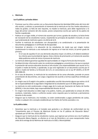 c. Matrícula

    Las IE públicas y privadas deben:

-     Promover que los niños cuenten con su Documento Nacional de Identidad (DNI) antes del inicio del
      año escolar, y solicitar su presentación al momento de la matrícula en los tres niveles educativos y
      todos los grados. La falta de este requisito, no impide la matrícula, pero debe regularizarse a lo
      largo del primer semestre del año escolar, previo compromiso escrito por parte de los padres de
      familia o apoderado.
-     Publicar en un lugar visible, el número de vacantes por turnos y grados de estudios y la fecha límite
      de inscripción de los estudiantes nuevos, respetando los principios de equidad e inclusión, en caso
      que la demanda de matrícula supere a la oferta de la IE.
-     Facilitar la matrícula de estudiantes con discapacidad y no condicionarla a la presentación de
      documentos pedagógicos ni certificado de discapacidad.
-     Garantizar el derecho a la educación de los estudiantes de modo que por ningún motivo
      condicionarán la matrícula a una evaluación de ingreso en el nivel de inicial y el primer grado de
      primaria.
       - En el caso de aquellas IE con una demanda educativa mayor a la oferta, la IE deberá establecer
            los criterios para la prioridad de ingreso. Estos criterios de priorización y el número de vacantes
            debe publicarse antes de iniciar el proceso de matrícula.
-     La matrícula deberá garantizar igualdad de oportunidades sin ninguna forma de discriminación.
-     Se deberá brindar información sobre las condiciones pedagógicas y económicas a las que se ajustará
      la prestación del servicio educativo durante el año escolar y las responsabilidades que asume la IE y
      el padre o madre de familia, o apoderado, lo que será registrado en un documento suscrito por el
      padre o madre de familia y la Dirección de la IE, en concordancia con la Ley Nº 26549 y el DS Nº
      009-2006-ED.
-     En el caso de desastres, la matrícula de los estudiantes de las zonas afectadas, procede sin previa
      presentación de documentos, con cargo a regularizar de acuerdo a normas específicas emitidas por
      el MED.
-     En ningún caso la IE exigirá a los padres o apoderados suscribir documento alguno que exima a la IE
      de la responsabilidad de la seguridad e integridad de los estudiantes que la IE debe garantizar.
-     La matrícula no está condicionada a ningún pago de la cuota por Asociación de Padres de Familia
      (APAFA), ni de otra índole, bajo responsabilidad del director de la IE.
-     En ningún nivel educativo se debe exigir a los padres, madres, y/o apoderados la compra de útiles
      escolares, materiales, textos o uniforme escolar como requisito para la matrícula y permanencia
      durante el año escolar.
-     Asegurar que la matrícula y los traslados, no estén condicionados a pagos pendientes de cuotas,
      multas o cualquier otro concepto establecido por los Padres de Familia asociados o no.

    La IE pública debe:

-     Garantizar que la matrícula y el traslado sean gratuitos y se efectúen de conformidad con los
      “Lineamientos para el Proceso de Matrícula Escolar en las IE públicas de Educación Básica”
      aprobado por la R.M. Nro. 0516-2007-ED.
-     Asegurar que la matrícula de los estudiantes nuevos, que ingresan por primera vez a las IE públicas
      de Educación Básica Regular, se efectúe en el mes de Diciembre y en casos excepcionales hasta
      antes de la entrega de las Nóminas de matrícula a la UGEL o Municipalidad.




    33
 