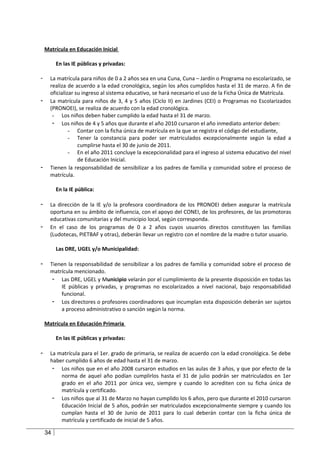Matrícula en Educación Inicial

         En las IE públicas y privadas:

-     La matrícula para niños de 0 a 2 años sea en una Cuna, Cuna – Jardín o Programa no escolarizado, se
      realiza de acuerdo a la edad cronológica, según los años cumplidos hasta el 31 de marzo. A fin de
      oficializar su ingreso al sistema educativo, se hará necesario el uso de la Ficha Única de Matrícula.
-     La matrícula para niños de 3, 4 y 5 años (Ciclo II) en Jardines (CEI) o Programas no Escolarizados
      (PRONOEI), se realiza de acuerdo con la edad cronológica.
       - Los niños deben haber cumplido la edad hasta el 31 de marzo.
       - Los niños de 4 y 5 años que durante el año 2010 cursaron el año inmediato anterior deben:
               - Contar con la ficha única de matrícula en la que se registra el código del estudiante,
               - Tener la constancia para poder ser matriculados excepcionalmente según la edad a
                   cumplirse hasta el 30 de junio de 2011.
               - En el año 2011 concluye la excepcionalidad para el ingreso al sistema educativo del nivel
                   de Educación Inicial.
-     Tienen la responsabilidad de sensibilizar a los padres de familia y comunidad sobre el proceso de
      matrícula.

         En la IE pública:

-     La dirección de la IE y/o la profesora coordinadora de los PRONOEI deben asegurar la matrícula
      oportuna en su ámbito de influencia, con el apoyo del CONEI, de los profesores, de las promotoras
      educativas comunitarias y del municipio local, según corresponda.
-     En el caso de los programas de 0 a 2 años cuyos usuarios directos constituyen las familias
      (Ludotecas, PIETBAF y otras), deberán llevar un registro con el nombre de la madre o tutor usuario.

         Las DRE, UGEL y/o Municipalidad:

-     Tienen la responsabilidad de sensibilizar a los padres de familia y comunidad sobre el proceso de
      matrícula mencionado.
       - Las DRE, UGEL y Municipio velarán por el cumplimiento de la presente disposición en todas las
          IE públicas y privadas, y programas no escolarizados a nivel nacional, bajo responsabilidad
          funcional.
       - Los directores o profesores coordinadores que incumplan esta disposición deberán ser sujetos
          a proceso administrativo o sanción según la norma.

    Matrícula en Educación Primaria

         En las IE públicas y privadas:

-     La matrícula para el 1er. grado de primaria, se realiza de acuerdo con la edad cronológica. Se debe
      haber cumplido 6 años de edad hasta el 31 de marzo.
       - Los niños que en el año 2008 cursaron estudios en las aulas de 3 años, y que por efecto de la
          norma de aquel año podían cumplirlos hasta el 31 de julio podrán ser matriculados en 1er
          grado en el año 2011 por única vez, siempre y cuando lo acrediten con su ficha única de
          matrícula y certificado.
       - Los niños que al 31 de Marzo no hayan cumplido los 6 años, pero que durante el 2010 cursaron
          Educación Inicial de 5 años, podrán ser matriculados excepcionalmente siempre y cuando los
          cumplan hasta el 30 de Junio de 2011 para lo cual deberán contar con la ficha única de
          matrícula y certificado de inicial de 5 años.

    34
 