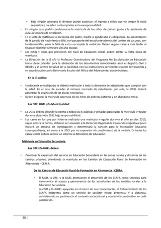 -  Bajo ningún concepto el director puede autorizar, el ingreso a niños que no tengan la edad
            requerida o no estén contemplados en la excepcionalidad.
-     En ningún caso podrá condicionarse la matrícula de los niños de primer grado a la asistencia de
      aulas o sesiones de nivelación.
-     En el acto de matrícula la presencia del padre, madre o apoderado es obligatoria. La presentación
      de la partida de nacimiento y DNI, o el pasaporte del estudiante además del control de vacunas, son
      fundamentales, pero la falta de estos no impide la matrícula. Deben regularizarse a más tardar al
      finalizar el primer semestre del año escolar.
-     Los niños y niñas que provienen del nivel de Educación Inicial, deben portar su ficha única de
      matrícula.
-     La Dirección de la IE y/o la Profesora Coordinadora del Programa No Escolarizado de Educación
      Inicial debe orientar para la obtención de los documentos mencionados ante el Registro Civil o
      RENIEC y el Centro de Salud de su localidad, con las instituciones pertinentes cuando corresponda y
      en coordinación con la Defensoría Escolar del Niño y del Adolescente, donde hubiera.

             En la IE pública:

-     Unidocente o multigrado se deberá matricular a toda la demanda de estudiantes que cumplan con
      la edad. En el caso de exceder el número normado de estudiantes por aula, la UGEL deberá
      garantizar la asignación de las plazas necesarias.
-     Deben asegurar la matrícula oportuna de los niños de pobreza extrema y en abandono moral.

             Las DRE, UGEL y/o Municipalidad:

-     La UGEL deberá difundir la norma a todas las IE públicas y privadas para evitar la matrícula irregular
      durante el período 2011 bajo responsabilidad.
-     Los casos en los que por haberse realizado una matrícula irregular durante el año escolar 2010,
      vayan contra la norma, deberán ser elevados a la Dirección Regional de Educación respectiva quien
      iniciará un proceso de investigación y determinará la sanción para la Institución Educativa
      correspondiente, así como a la UGEL por no supervisar el cumplimiento de la medida. En todos los
      casos la DRE deberá remitir un informe al Ministerio de Educación.

    Matrícula en Educación Secundaria

             Las DRE y/o UGEL deben:

-     Promover la expansión del servicio en Educación Secundaria en las zonas rurales y distantes de los
      centros urbanos, orientando la matrícula en los Centros de Educación Rural de Formación en
      Alternancia - CERFA.

                  De los Centros de Educación Rural de Formación en Alternancia - CERFA.

                  -   El MED, la DRE, y la UGEL promueven el desarrollo de los CERFA como servicios para
                      incrementar el acceso y permanencia de los estudiantes de los ámbitos rurales a la
                      Educación Secundaria.
                  -   Las DRE y las UGEL apoyarán en el marco de sus competencias, el fortalecimiento de los
                      CERFA existentes como un servicio de carácter mixto: presencial y a distancia,
                      considerando su pertinencia al contexto sociocultural y económico productivo en cada
                      jurisdicción.




    35
 