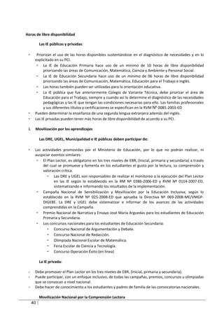 Horas de libre disponibilidad

           Las IE públicas y privadas:

 -      Priorizan el uso de las horas disponibles sustentándose en el diagnóstico de necesidades y en lo
       explicitado en su PCI.
        - La IE de Educación Primaria hace uso de un mínimo de 10 horas de libre disponibilidad
            priorizando las áreas de Comunicación, Matemática, Ciencia y Ambiente y Personal Social.
        - La IE de Educación Secundaria hace uso de un mínimo de 06 horas de libre disponibilidad
            priorizando las áreas de Comunicación, Matemática, Educación para el Trabajo e Inglés.
        - Las horas también pueden ser utilizadas para la orientación educativa.
        - La IE pública que fue anteriormente Colegio de Variante Técnica, debe priorizar el área de
            Educación para el Trabajo, siempre y cuando así lo determine el diagnóstico de las necesidades
            pedagógicas y las IE que tengan las condiciones necesarias para ello. Las familias profesionales
            y sus diferentes títulos y certificaciones se especifican en la RVM Nº 0085-2003-ED
 -     Pueden determinar la enseñanza de una segunda lengua extranjera además del inglés.
 -     Las IE privadas pueden tener más horas de libre disponibilidad de acuerdo a su PCI.

 i.    Movilización por los aprendizajes

           Las DRE, UGEL, Municipalidad e IE públicas deben participar de:

 -     Las actividades promovidas por el Ministerio de Educación, por lo que no podrán realizar, ni
       auspiciar eventos similares:
        - El Plan Lector, es obligatorio en los tres niveles de EBR, (Inicial, primaria y secundaria) a través
           del cual se promueve y fomenta en los estudiantes el gusto por la lectura, su comprensión y
           valoración crítica.
              - Las DRE y UGEL son responsables de realizar el monitoreo a la ejecución del Plan Lector
                  en las IE según lo establecido en la RM Nº 0386-2006-ED y RVM Nº 0114-2007-ED,
                  sistematizando e informando los resultados de la implementación.
        - Campaña Nacional de Sensibilización y Movilización por la Educación Inclusiva; según lo
           establecido en la RVM Nº 025-2008-ED que aprueba la Directiva Nº 069-2008-ME/VMGP-
           DIGEBE. La DRE y UGEL debe sistematizar e informar de los avances de las actividades
           comprendidas en la Campaña.
        - Premio Nacional de Narrativa y Ensayo José María Arguedas para los estudiantes de Educación
           Primaria y Secundaria.
        - Los concursos nacionales para los estudiantes de Educación Secundaria:
              - Concurso Nacional de Argumentación y Debate.
              - Concurso Nacional de Redacción.
              - Olimpiada Nacional Escolar de Matemática.
              - Feria Escolar de Ciencia y Tecnología.
              - Concurso Operación Éxito (en línea)

           La IE privada:

 -     Debe promover el Plan Lector en los tres niveles de EBR, (Inicial, primaria y secundaria).
 -     Puede participar, con un enfoque inclusivo, de todas las campañas, premios, concursos u olimpiadas
       que se convocan a nivel nacional.
 -     Debe hacer de conocimiento a los estudiantes y padres de familia de las convocatorias nacionales.

           Movilización Nacional por la Comprensión Lectora
      40
 