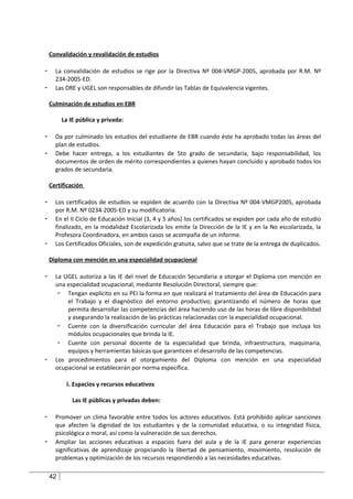 Convalidación y revalidación de estudios

-     La convalidación de estudios se rige por la Directiva Nº 004-VMGP-2005, aprobada por R.M. Nº
      234-2005-ED.
-     Las DRE y UGEL son responsables de difundir las Tablas de Equivalencia vigentes.

    Culminación de estudios en EBR

         La IE pública y privada:

-     Da por culminado los estudios del estudiante de EBR cuando éste ha aprobado todas las áreas del
      plan de estudios.
-     Debe hacer entrega, a los estudiantes de 5to grado de secundaria, bajo responsabilidad, los
      documentos de orden de mérito correspondientes a quienes hayan concluido y aprobado todos los
      grados de secundaria.

    Certificación

-     Los certificados de estudios se expiden de acuerdo con la Directiva Nº 004-VMGP2005, aprobada
      por R.M. Nº 0234-2005-ED y su modificatoria.
-     En el II Ciclo de Educación Inicial (3, 4 y 5 años) los certificados se expiden por cada año de estudio
      finalizado, en la modalidad Escolarizada los emite la Dirección de la IE y en la No escolarizada, la
      Profesora Coordinadora, en ambos casos se acompaña de un informe.
-     Los Certificados Oficiales, son de expedición gratuita, salvo que se trate de la entrega de duplicados.

    Diploma con mención en una especialidad ocupacional

-     La UGEL autoriza a las IE del nivel de Educación Secundaria a otorgar el Diploma con mención en
      una especialidad ocupacional, mediante Resolución Directoral, siempre que:
       - Tengan explícito en su PEI la forma en que realizará el tratamiento del área de Educación para
          el Trabajo y el diagnóstico del entorno productivo; garantizando el número de horas que
          permita desarrollar las competencias del área haciendo uso de las horas de libre disponibilidad
          y asegurando la realización de las prácticas relacionadas con la especialidad ocupacional.
       - Cuente con la diversificación curricular del área Educación para el Trabajo que incluya los
          módulos ocupacionales que brinda la IE.
       - Cuente con personal docente de la especialidad que brinda, infraestructura, maquinaria,
          equipos y herramientas básicas que garanticen el desarrollo de las competencias.
-     Los procedimientos para el otorgamiento del Diploma con mención en una especialidad
      ocupacional se establecerán por norma específica.

          i. Espacios y recursos educativos

             Las IE públicas y privadas deben:

-     Promover un clima favorable entre todos los actores educativos. Está prohibido aplicar sanciones
      que afecten la dignidad de los estudiantes y de la comunidad educativa, o su integridad física,
      psicológica o moral, así como la vulneración de sus derechos.
-     Ampliar las acciones educativas a espacios fuera del aula y de la IE para generar experiencias
      significativas de aprendizaje propiciando la libertad de pensamiento, movimiento, resolución de
      problemas y optimización de los recursos respondiendo a las necesidades educativas.

    42
 