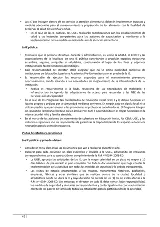 -     Las IE que incluyen dentro de su servicio la atención alimentaria, deberán implementar espacios y
      medidas adecuadas para el almacenamiento y preparación de los alimentos con la finalidad de
      preservar la salud de las niñas y niños.
       - En el caso de las IE públicas, las UGEL realizarán coordinaciones con los establecimientos de
           salud y las instancias competentes para las acciones de capacitación y monitoreo a la
           implementación de las medidas relacionadas con la atención alimentaria.

    La IE pública:

-     Promueve que el personal directivo, docente y administrativo, así como la APAFA, el CONEI y las
      organizaciones de la localidad de una IE pública contribuyan a propiciar espacios educativos
      accesibles, seguros, amigables y saludables, coadyuvando al logro de los fines y objetivos
      institucionales favoreciendo los aprendizajes.
-     Bajo responsabilidad del director, debe asegurar que no se emita publicidad comercial de
      Instituciones de Educación Superior o Academias Pre-Universitarias en el predio de la IE.
-     Es responsable de ejecutar los recursos asignados para el mantenimiento preventivo
      oportunamente, dando solución a las necesidades de mejoramiento de la infraestructura de su
      institución.
       - Realiza el requerimiento a la UGEL respectiva de las necesidades de mobiliario e
            infraestructura incluyendo las adaptaciones de acceso para responder a las NEE de las
            personas con discapacidad.
-     En el caso de los Programas No Escolarizados de Educación Inicial ciclos I y II, deben funcionar en
      locales propios o cedidos por la comunidad mediante convenio. En ningún caso se alquila local ni se
      utilizan predios que pertenecen a las promotoras ni profesoras coordinadoras. El Programa Integral
      de Educación Temprana con Base en la Familia (PIETBAF) o Aprendiendo en el Hogar funcionan en la
      misma casa del niño y familia atendida.
-     En el marco de las acciones de incremento de cobertura en Educación Inicial, los CEM, UGEL y las
      instancias regionales son las responsables de garantizar la disponibilidad de los espacios educativos
      necesarios para la atención educativa.

    Visitas de estudios y excursiones

    Las IE públicas y privadas deben:

-     Considerar en su plan anual las excursiones que van a realizarse durante el año.
-     Elaborar para cada excursión un plan específico y enviarlo a la UGEL, adjuntando los requisitos
      correspondientes para su aprobación en cumplimiento de la RM Nº 0394-2008-ED.
       - La UGEL aprueba las solicitudes de las IE, con la mayor celeridad en un plazo no mayor a 10
           días hábiles, de presentado el plan completo con toda la documentación que haga constar la
           implementación de la actividad con todas las medidas de seguridad y la debida transparencia.
       - Las visitas de estudio programadas a los museos, monumentos históricos, zoológicos,
           empresas, fábricas y otras similares que se realicen dentro de la ciudad, localidad o
           alrededores donde se ubica la IE y cuya duración no exceda de un (1) día no están afectas a la
           R.M Nº 0394-2008-ED. Sin embargo, el director de cada IE debe tomar, bajo responsabilidad,
           las medidas de seguridad y sanitarias correspondientes y contar igualmente con la autorización
           escrita de los padres de familia de todos los estudiantes para la participación de la actividad.




    43
 