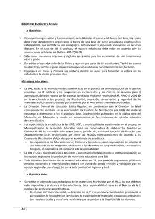 Bibliotecas Escolares y de aula

         La IE pública:

-     Promover la organización y funcionamiento de la Biblioteca Escolar y del Banco de Libros, los cuales
      debe estar debidamente organizados a través de una base de datos actualizada (codificación y
      catalogación), que permita su uso pedagógico, conservación y seguridad, incluyendo los recursos
      digitales. En el caso de las IE públicas, el registro estadístico debe estar de acuerdo con las
      orientaciones señaladas en RM Nro. 401-2008-ED.
-     Seleccionar materiales impresos y digitales apropiados para los estudiantes de una determinada
      edad o grado.
-     Garantizar el uso adecuado de los libros y recursos por parte de los estudiantes. Tendrá en cuenta
      las directivas, cartillas y guías de uso y conservación elaboradas por el Ministerio de Educación.
-     Organizará en Inicial y Primaria los sectores dentro del aula, para fomentar la lectura en los
      estudiantes desde los primeros años.

    Materiales educativos

-     La DRE, UGEL y las municipalidades consideradas en el proceso de municipalización de la gestión
      educativa, las IE públicas y los programas no escolarizados y los Centros de recursos para el
      aprendizaje, deberán regirse por las normas aprobadas mediante resolución R.M. Nº 0045-2009-ED
      en lo relacionado a los procesos de distribución, recepción, conservación y seguridad de los
      materiales educativos distribuidos gratuitamente por el MED en los tres niveles educativos.
-     La Dirección General de Educación Básica Regular, en coordinación con la Dirección de Nivel
      correspondiente aprobará en su oportunidad los Cuadros de Distribución por UGEL del material
      educativo a distribuirse a las IE públicas. Estos Cuadros serán publicados en la página web del
      Ministerio de Educación y puesto en conocimiento de las instancias de gestión educativa
      descentralizadas.
-     Los especialistas de estadística de las DRE, UGEL o municipalidades consideradas en el proceso de
      Municipalización de la Gestión Educativa serán los responsables de elaborar los Cuadros de
      Distribución de los materiales educativos para su jurisdicción; asimismo, los jefes de Almacén o de
      Abastecimiento serán responsables de emitir las PECOSA correspondientes de acuerdo a los
      Cuadros de Distribución elaborados por el especialista de estadística.
       - Los especialistas de Educación Inicial, Primaria y Secundaria serán responsables de orientar el
           uso adecuado de los materiales educativos a los docentes de sus jurisdicciones. En contextos
           bilingües, el especialista EIB comparte esta responsabilidad
-     La DRE y UGEL coordinará con la DIGEIBIR la constitución fortalecimiento e institucionalización de
      los equipos regionales de producción de materiales educativos para EIB.
-     Toda iniciativa de elaboración de material educativo en EIB, por parte de organismos públicos y
      privados nacionales e internacionales deberá ser aprobado previa revisión y validación por los
      equipos regionales, para luego ser parte de la producción regional y local.

         La IE pública debe:

-     Garantizar el adecuado uso pedagógico de los materiales distribuidos por el MED, los que deberán
      estar disponibles y al alcance de los estudiantes. Esta responsabilidad recae en el Director de la IE
      pública y las profesoras coordinadoras.
       - En el nivel de Educación Inicial, la dirección de la IE o la profesora coordinadora promoverá la
           participación de los padres de familia para la elaboración de materiales educativos artesanales
           con recursos locales y materiales reciclables que respondan a la diversidad de los alumnos.


    44
 
