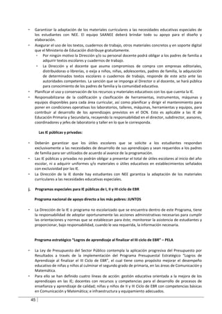 -     Garantizar la adaptación de los materiales curriculares a las necesidades educativas especiales de
      los estudiantes con NEE. El equipo SAANEE deberá brindar todo su apoyo para el diseño y
      elaboración.
-     Asegurar el uso de los textos, cuadernos de trabajo, otros materiales concretos y en soporte digital
      que el Ministerio de Educación distribuye gratuitamente.
       - Por ningún motivo la Dirección y/o su personal docente podrá obligar a los padres de familia a
           adquirir textos escolares y cuadernos de trabajo.
       - La Dirección y el docente que asuma compromisos de compra con empresas editoriales,
           distribuidoras o librerías, o exija a niños, niñas, adolescentes, padres de familia, la adquisición
           de determinados textos escolares o cuadernos de trabajo, responde de este acto ante las
           autoridades competentes. La sanción que se imponga al Director o al docente, se hará pública
           para conocimiento de los padres de familia y la comunidad educativa.
-     Planificar el uso y conservación de los recursos y materiales educativos con los que cuenta la IE.
-     Responsabilizarse de la codificación y clasificación de herramientas, instrumentos, máquinas y
      equipos disponibles para cada área curricular, así como planificar y dirigir el mantenimiento para
      poner en condiciones operativas los laboratorios, talleres, máquinas, herramientas y equipos, para
      contribuir al desarrollo de los aprendizajes previstos en el DCN. Esto es aplicable a las IE de
      Educación Primaria y Secundaria, recayendo la responsabilidad en el director, subdirector, asesores,
      coordinadores y jefes de laboratorio y taller en lo que le corresponda.

          Las IE públicas y privadas:

-     Deberán garantizar que los útiles escolares que se solicite a los estudiantes respondan
      exclusivamente a las necesidades de desarrollo de sus aprendizajes y sean requeridos a los padres
      de familia para ser utilizados de acuerdo al avance de la programación.
-     Las IE públicas y privadas no podrán obligar a presentar el total de útiles escolares al inicio del año
      escolar, ni a adquirir uniformes y/o materiales o útiles educativos en establecimientos señalados
      con exclusividad por las IE.
-     La Dirección de la IE donde hay estudiantes con NEE garantiza la adaptación de los materiales
      curriculares a las necesidades educativas especiales.

j.    Programas especiales para IE públicas de I, II y III ciclo de EBR

      Programa nacional de apoyo directo a los más pobres: JUNTOS

-     La Dirección de la IE o programa no escolarizado que se encuentra dentro de este Programa, tiene
      la responsabilidad de adoptar oportunamente las acciones administrativas necesarias para cumplir
      las orientaciones y normas que se establezcan para éste; monitorear la asistencia de estudiantes y
      proporcionar, bajo responsabilidad, cuando le sea requerida, la información necesaria.


      Programa estratégico “Logros de aprendizaje al finalizar el III ciclo de EBR” – PELA

-     La Ley de Presupuesto del Sector Público contempla la aplicación progresiva del Presupuesto por
      Resultados a través de la implementación del Programa Presupuestal Estratégico “Logros de
      Aprendizaje al finalizar el III Ciclo de EBR”, el cual tiene como propósito mejorar el desempeño
      educativo de niñas y niños al culminar el segundo grado de primaria, en las áreas de Comunicación y
      Matemática.
-     Para ello se han definido cuatro líneas de acción: gestión educativa orientada a la mejora de los
      aprendizajes en las IE; docentes con recursos y competencias para el desarrollo de procesos de
      enseñanza y aprendizaje de calidad; niñas y niños de II y III Ciclo de EBR con competencias básicas
      en Comunicación y Matemática; e infraestructura y equipamiento adecuados.

     45
 