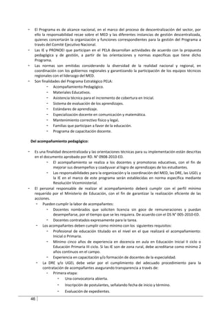 -     El Programa es de alcance nacional, en el marco del proceso de descentralización del sector, por
      ello la responsabilidad recae sobre el MED y las diferentes instancias de gestión descentralizada,
      quienes concertarán la organización y funciones correspondientes para la gestión del Programa a
      través del Comité Ejecutivo Nacional.
-     Las IE y PRONOEI que participan en el PELA desarrollan actividades de acuerdo con la propuesta
      pedagógica y de gestión, a partir de las orientaciones y normas específicas que tiene dicho
      Programa.
-     Las normas son emitidas considerando la diversidad de la realidad nacional y regional, en
      coordinación con los gobiernos regionales y garantizando la participación de los equipos técnicos
      regionales con el liderazgo del MED.
-     Son finalidades del Programa Estratégico PELA:
              - Acompañamiento Pedagógico.
              - Materiales Educativos.
              - Asistencia técnica para el incremento de cobertura en Inicial.
              - Sistema de evaluación de los aprendizajes.
              - Estándares de aprendizaje.
              - Especialización docente en comunicación y matemática.
              - Mantenimiento correctivo físico y legal.
              - Familias que participan a favor de la educación.
              - Programa de capacitación docente.

    Del acompañamiento pedagógico:

-     Es una finalidad descentralizada y las orientaciones técnicas para su implementación están descritas
      en el documento aprobado por RD. N° 0908-2010-ED.
             - El acompañamiento se realiza a los docentes y promotoras educativas, con el fin de
                 mejorar sus desempeños y coadyuvar al logro de aprendizajes de los estudiantes.
             - Las responsabilidades para la organización y la coordinación del MED, las DRE, las UGEL y
                 la IE en el marco de este programa serán establecidas en norma específica mediante
                 Resolución Viceministerial.
-     El personal responsable de realizar el acompañamiento deberá cumplir con el perfil mínimo
      requerido por el Ministerio de Educación, con el fin de garantizar la realización eficiente de las
      acciones.
       - Pueden cumplir la labor de acompañantes:
             - Docentes nombrados que soliciten licencia sin goce de remuneraciones y puedan
                 desempeñarse, por el tiempo que se les requiera. De acuerdo con el DS N° 005-2010-ED.
             - Docentes contratados expresamente para la tarea.
       - Los acompañantes deben cumplir como mínimo con los siguientes requisitos:
             - Profesional de educación titulado en el nivel en el que realizará el acompañamiento:
                 Inicial o Primaria.
             - Mínimo cinco años de experiencia en docencia en aula en Educación Inicial II ciclo o
                 Educación Primaria III ciclo. Si las IE son de zona rural, debe acreditarse como mínimo 2
                 años continuos en el campo.
             - Experiencia en capacitación y/o formación de docentes de la especialidad.
       - La DRE y/o UGEL debe velar por el cumplimiento del adecuado procedimiento para la
           contratación de acompañantes asegurando transparencia a través de:
             - Primera etapa:
                    - Una convocatoria abierta.
                   -    Inscripción de postulantes, señalando fecha de inicio y término.
                   -    Evaluación de expedientes.
    46
 