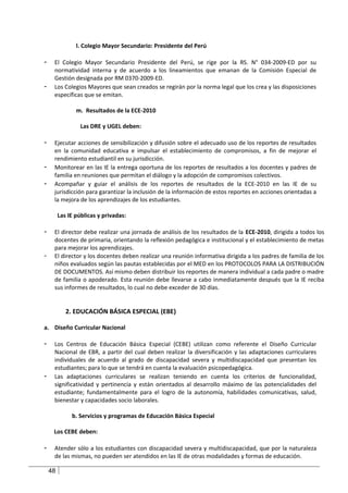 l. Colegio Mayor Secundario: Presidente del Perú

-    El Colegio Mayor Secundario Presidente del Perú, se rige por la RS. N° 034-2009-ED por su
     normatividad interna y de acuerdo a los lineamientos que emanan de la Comisión Especial de
     Gestión designada por RM 0370-2009-ED.
-    Los Colegios Mayores que sean creados se regirán por la norma legal que los crea y las disposiciones
     específicas que se emitan.

                m. Resultados de la ECE-2010

                  Las DRE y UGEL deben:

-    Ejecutar acciones de sensibilización y difusión sobre el adecuado uso de los reportes de resultados
     en la comunidad educativa e impulsar el establecimiento de compromisos, a fin de mejorar el
     rendimiento estudiantil en su jurisdicción.
-    Monitorear en las IE la entrega oportuna de los reportes de resultados a los docentes y padres de
     familia en reuniones que permitan el diálogo y la adopción de compromisos colectivos.
-    Acompañar y guiar el análisis de los reportes de resultados de la ECE-2010 en las IE de su
     jurisdicción para garantizar la inclusión de la información de estos reportes en acciones orientadas a
     la mejora de los aprendizajes de los estudiantes.

         Las IE públicas y privadas:

-    El director debe realizar una jornada de análisis de los resultados de la ECE-2010, dirigida a todos los
     docentes de primaria, orientando la reflexión pedagógica e institucional y el establecimiento de metas
     para mejorar los aprendizajes.
-    El director y los docentes deben realizar una reunión informativa dirigida a los padres de familia de los
     niños evaluados según las pautas establecidas por el MED en los PROTOCOLOS PARA LA DISTRIBUCIÓN
     DE DOCUMENTOS. Así mismo deben distribuir los reportes de manera individual a cada padre o madre
     de familia o apoderado. Esta reunión debe llevarse a cabo inmediatamente después que la IE reciba
     sus informes de resultados, lo cual no debe exceder de 30 días.


            2. EDUCACIÓN BÁSICA ESPECIAL (EBE)

a. Diseño Curricular Nacional

-    Los Centros de Educación Básica Especial (CEBE) utilizan como referente el Diseño Curricular
     Nacional de EBR, a partir del cual deben realizar la diversificación y las adaptaciones curriculares
     individuales de acuerdo al grado de discapacidad severa y multidiscapacidad que presentan los
     estudiantes; para lo que se tendrá en cuenta la evaluación psicopedagógica.
-    Las adaptaciones curriculares se realizan teniendo en cuenta los criterios de funcionalidad,
     significatividad y pertinencia y están orientados al desarrollo máximo de las potencialidades del
     estudiante; fundamentalmente para el logro de la autonomía, habilidades comunicativas, salud,
     bienestar y capacidades socio laborales.

              b. Servicios y programas de Educación Básica Especial

     Los CEBE deben:

-    Atender sólo a los estudiantes con discapacidad severa y multidiscapacidad, que por la naturaleza
     de las mismas, no pueden ser atendidos en las IE de otras modalidades y formas de educación.

    48
 