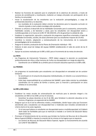 -     Realizar las funciones de captación para la ampliación de la cobertura de atención, a través de
      acciones de sensibilización y movilización, mediante un trabajo articulado con participación de la
      familia y la comunidad.
-     Iniciar la escolarización de los estudiantes con la evaluación psicopedagógica, a cargo de
      profesionales docentes y no docentes.
       - Los resultados de la evaluación deben orientar las decisiones para la respuesta curricular en
            relación al grado o nivel y edad cronológica del estudiante.
-     Orientar su esfuerzo al desarrollo de las habilidades funcionales para la autonomía, comunicación,
      habilidades sociales, y de bienestar y salud, para los estudiantes con discapacidad severa y
      multidiscapacidad, en el marco en la RD. N° 236-2010-ED, a fin de garantizar la calidad de vida.
-     Establecer la organización, ejecución y evaluación de programas específicos orientados al logro de
      habilidades funcionales, sociales, de salud y bienestar para sus estudiantes mayores de 14 años.
-     Coordinar la revisión, adaptación y contextualización de los instrumentos de la evaluación
      psicopedagógica de los estudiantes.
-     Asegurar la revisión y evaluación de los Planes de Orientación Individual – POI.
-     Elaborar el plan anual de trabajo del equipo SAANEE estableciendo el radio de acción de las IE
      inclusivas.
-     Apoyar las acciones realizadas por la DRE y UGEL para el incremento de las metas de atención.

    Los PRITE:
-     Los Programas de Intervención Temprana – PRITE deben asegurar la atención no escolarizada
      preferentemente de niños y niñas menores de 3 años con discapacidad o en riesgo de adquirirla:
       - Coordinarán con el SAANEE de su ámbito para la inclusión educativa oportuna a la EBR o EBE.

    Los PRONOE:

-     Los programas no escolarizados para estudiantes con discapacidad en extraedad son de carácter
      temporal.
       - Se constituyen en el conjunto de propuestas individualizadas, en relación a sus características y
          necesidades.
       - Están bajo responsabilidad de un profesional del SAANEE, quien debe orientar las actividades
          coordinadas con los padres de familia o tutores, para su inserción y participación en otros
          ámbitos en la comunidad.

    Las DRE y UGEL deben:

-     Establecer las metas anuales de universalización de matrícula para la atención integral a los
      estudiantes con NEE en los CEBE y en las IE inclusivas.
       - Garantizar las plazas docentes en las IE de EBE, para fortalecer la atención educativa en los
           Centros y Programas y la expansión de los SAANEE.
-     Asegurar que en las IE de los diferentes niveles y modalidades, donde hayan aulas que funcionen
      atendiendo solo a estudiantes con discapacidad leve o moderada sean incluidos considerando el
      criterio etario en las aulas regulares.
       - En el caso que hubiere un estudiante con discapacidad severa o multidiscapacidad, la IE deberá
            darle todas las facilidades para que se matricule o traslade a un Centro de Educación Básica
            especial cercano.
-     Promover el fortalecimiento de los servicios que brindan los Centros de Recursos de la Educación
      Básica Especial (CREBE) e impulsar la creación de los mismos en los lugares que se requieran.
       - Los Centros de Recursos de Educación Básica Especial, regulan su funcionamiento de acuerdo
           con la RD N° 650-2008-ED.



    49
 