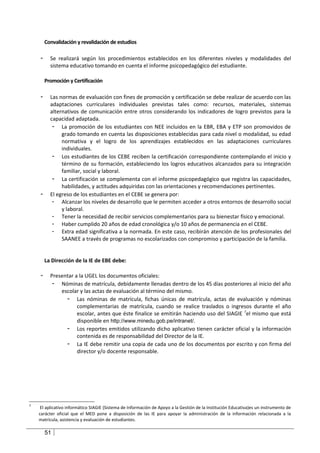 Convalidación y revalidación de estudios

    -     Se realizará según los procedimientos establecidos en los diferentes niveles y modalidades del
          sistema educativo tomando en cuenta el informe psicopedagógico del estudiante.

        Promoción y Certificación

    -     Las normas de evaluación con fines de promoción y certificación se debe realizar de acuerdo con las
          adaptaciones curriculares individuales previstas tales como: recursos, materiales, sistemas
          alternativos de comunicación entre otros considerando los indicadores de logro previstos para la
          capacidad adaptada.
           - La promoción de los estudiantes con NEE incluidos en la EBR, EBA y ETP son promovidos de
               grado tomando en cuenta las disposiciones establecidas para cada nivel o modalidad, su edad
               normativa y el logro de los aprendizajes establecidos en las adaptaciones curriculares
               individuales.
           - Los estudiantes de los CEBE reciben la certificación correspondiente contemplando el inicio y
               término de su formación, estableciendo los logros educativos alcanzados para su integración
               familiar, social y laboral.
           - La certificación se complementa con el informe psicopedagógico que registra las capacidades,
               habilidades, y actitudes adquiridas con las orientaciones y recomendaciones pertinentes.
    -     El egreso de los estudiantes en el CEBE se genera por:
           - Alcanzar los niveles de desarrollo que le permiten acceder a otros entornos de desarrollo social
               y laboral.
           - Tener la necesidad de recibir servicios complementarios para su bienestar físico y emocional.
           - Haber cumplido 20 años de edad cronológica y/o 10 años de permanencia en el CEBE.
           - Extra edad significativa a la normada. En este caso, recibirán atención de los profesionales del
               SAANEE a través de programas no escolarizados con compromiso y participación de la familia.


        La Dirección de la IE de EBE debe:

    -     Presentar a la UGEL los documentos oficiales:
           - Nóminas de matrícula, debidamente llenadas dentro de los 45 días posteriores al inicio del año
              escolar y las actas de evaluación al término del mismo.
                - Las nóminas de matrícula, fichas únicas de matrícula, actas de evaluación y nóminas
                     complementarias de matrícula, cuando se realice traslados o ingresos durante el año
                     escolar, antes que éste finalice se emitirán haciendo uso del SIAGIE 7el mismo que está
                     disponible en http://www.minedu.gob.pe/intranet/.
                - Los reportes emitidos utilizando dicho aplicativo tienen carácter oficial y la información
                     contenida es de responsabilidad del Director de la IE.
                - La IE debe remitir una copia de cada uno de los documentos por escrito y con firma del
                     director y/o docente responsable.




7
     El aplicativo informático SIAGIE (Sistema de Información de Apoyo a la Gestión de la Institución Educativa)es un instrumento de
    carácter oficial que el MED pone a disposición de las IE para apoyar la administración de la información relacionada a la
    matrícula, asistencia y evaluación de estudiantes.

        51
 