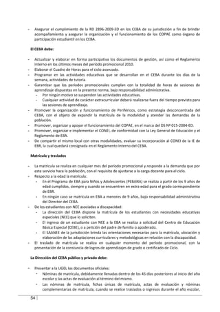 -     Asegurar el cumplimiento de la RD 2896-2009-ED en los CEBA de su jurisdicción a fin de brindar
      acompañamiento y asegurar la organización y el funcionamiento de los COPAE como órgano de
      participación estudiantil en los CEBA.

    El CEBA debe:

-     Actualizar y elaborar en forma participativa los documentos de gestión, así como el Reglamento
      Interno en los últimos meses del período promocional 2010.
-     Elaborar el Cuadro de Horas para el ciclo avanzado.
-     Programar en las actividades educativas que se desarrollan en el CEBA durante los días de la
      semana, actividades de tutoría.
-     Garantizar que los períodos promocionales cumplan con la totalidad de horas de sesiones de
      aprendizaje dispuestas en la presente norma, bajo responsabilidad administrativa.
       - Por ningún motivo se suspenden las actividades educativas.
       - Cualquier actividad de carácter extracurricular deberá realizarse fuera del tiempo previsto para
           las sesiones de aprendizaje.
-     Promover la organización y funcionamiento de Periféricos, como estrategia desconcentrada del
      CEBA, con el objeto de expandir la matrícula de la modalidad y atender las demandas de la
      población.
-     Promover, organizar y apoyar el funcionamiento del COPAE, en el marco del DS Nº 015-2004-ED.
-     Promover, organizar e implementar el CONEI, de conformidad con la Ley General de Educación y el
      Reglamento de EBA.
-     De compartir el mismo local con otras modalidades, evaluar su incorporación al CONEI de la IE de
      EBR, la cual quedará consignada en el Reglamento Interno del CEBA.

    Matrícula y traslados

-     La matrícula se realiza en cualquier mes del período promocional y responde a la demanda que por
      este servicio hace la población, con el requisito de ajustarse a la carga docente para el ciclo.
-     Respecto a la edad la matrícula:
       - En el Programa de EBA para Niños y Adolescentes (PEBANA) se realiza a partir de los 9 años de
           edad cumplidos, siempre y cuando se encuentren en extra edad para el grado correspondiente
           de EBR.
       - En ningún caso se matricula en EBA a menores de 9 años, bajo responsabilidad administrativa
           del Director del CEBA.
-     De los estudiantes con NEE asociadas a discapacidad:
       - La dirección del CEBA dispone la matrícula de los estudiantes con necesidades educativas
           especiales (NEE) que lo soliciten.
       - El ingreso de un estudiante con NEE a la EBA se realiza a solicitud del Centro de Educación
           Básica Especial (CEBE), o a petición del padre de familia o apoderado.
       - El SAANEE de la jurisdicción brinda las orientaciones necesarias para la matrícula, ubicación y
           elaboración de las adaptaciones curriculares y metodológicas en relación con la discapacidad.
-     El traslado de matrícula se realiza en cualquier momento del período promocional, con la
      presentación de la constancia de logros de aprendizajes de grado o certificado de Ciclo.

    La Dirección del CEBA público y privado debe:

-     Presentar a la UGEL los documentos oficiales:
       - Nóminas de matrícula, debidamente llenadas dentro de los 45 días posteriores al inicio del año
          escolar y las actas de evaluación al término del mismo.
       - Las nóminas de matrícula, fichas únicas de matrícula, actas de evaluación y nóminas
          complementarias de matrícula, cuando se realice traslados o ingresos durante el año escolar,

    54
 