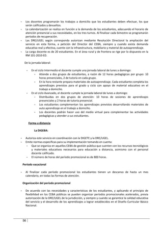 -     Los docentes programarán los trabajos a domicilio que los estudiantes deben efectuar, los que
      serán calificados y devueltos.
-     La calendarización se realiza en función a la demanda de los estudiantes, adecuando el horario de
      atención presencial a sus necesidades, en los tres turnos. Al finalizar cada bimestre se programarán
      períodos de recuperación.
-     Las DRE/UGEL según corresponda autorizan mediante Resolución Directoral la ampliación del
      servicio en esta forma, a petición del Director del CEBA, siempre y cuando exista demanda
      educativa real y efectiva, cuente con la infraestructura, mobiliario y material de autoaprendizaje.
-     La carga docente es de 20 estudiantes. En el área rural y de frontera se rige por lo dispuesto en la
      RM 101-2010-ED.

     De la jornada laboral:

         -     En el ciclo Intermedio el docente cumple una jornada laboral de lunes a domingo:
                 - Atiende a dos grupos de estudiantes, a razón de 12 horas pedagógicas por grupo: 10
                      horas presenciales, 2 de tutoría en cada grupo.
                 - En la hora restante prepara materiales de autoaprendizaje. Cada estudiante completa los
                      aprendizajes previstos para el grado y ciclo con apoyo de material educativo en el
                      trabajo a domicilio.
         -     En el ciclo Avanzado, el docente cumple la jornada laboral de lunes a domingo:
                 - Distribuidas en dos grupos de atención: 10 horas de sesiones de aprendizajes
                      presenciales y 2 horas de tutoría presencial.
                 - Los estudiantes complementan los aprendizajes previstos desarrollando materiales de
                      auto aprendizaje en el trabajo a domicilio.
                 - Los docentes podrán hacer uso del medio virtual para complementar las actividades
                      pedagógicas y atender a sus estudiantes.

             Forma a distancia

                 La DIGEBA:

-     Autoriza este servicio en coordinación con la DIGETE y la DRE/UGEL.
-     Emite normas específicas para su implementación tomando en cuenta:
       - Que se organiza en aquellos CEBA de gestión pública que cuenten con los recursos tecnológicos
          y materiales educativos necesarios para educación a distancia, asimismo con el personal
          docente calificado.
       - El número de horas del período promocional es de 800 horas.

    Período vacacional

-     Al finalizar cada período promocional los estudiantes tienen un descanso de hasta un mes
      calendario, en todas las formas de atención.

    Organización del período promocional

-     De acuerdo con las necesidades y características de los estudiantes, y aplicando el principio de
      flexibilidad en los CEBA públicos se pueden organizar períodos promocionales acelerados, previa
      autorización de la DRE/UGEL de la jurisdicción, y siempre y cuando se garantice la calidad educativa
      del servicio y el desarrollo de los aprendizajes a lograr establecidos en el Diseño Curricular Básico
      Nacional.




    56
 
