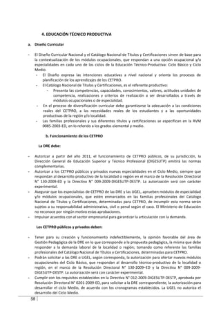4. EDUCACIÓN TÉCNICO PRODUCTIVA

a. Diseño Curricular

-    El Diseño Curricular Nacional y el Catálogo Nacional de Títulos y Certificaciones sirven de base para
     la contextualización de los módulos ocupacionales, que respondan a una opción ocupacional y/o
     especialidades en cada uno de los ciclos de la Educación Técnico-Productiva: Ciclo Básico y Ciclo
     Medio.
      - El Diseño expresa las intenciones educativas a nivel nacional y orienta los procesos de
          planificación de los aprendizajes de los CETPRO.
      - El Catálogo Nacional de Títulos y Certificaciones, es el referente productivo:
             - Presenta las competencias, capacidades, conocimientos, valores, actitudes unidades de
                 competencia, realizaciones y criterios de realización a ser desarrollados a través de
                 módulos ocupacionales o de especialidad.
      - En el proceso de diversificación curricular debe garantizarse la adecuación a las condiciones
           reales del CETPRO, a las necesidades reales de los estudiantes y a las oportunidades
           productivas de la región y/o localidad.
      - Las familias profesionales y sus diferentes títulos y certificaciones se especifican en la RVM
          0085-2003-ED, en lo referido a los grados elemental y medio.

              b. Funcionamiento de los CETPRO

          La DRE debe:

-    Autorizar a partir del año 2011, el funcionamiento de CETPRO públicos, de su jurisdicción, la
     Dirección General de Educación Superior y Técnico Profesional (DIGESUTP) emitirá las normas
     complementarias.
-    Autorizar a los CETPRO públicos y privados nuevas especialidades en el Ciclo Medio, siempre que
     respondan al desarrollo productivo de la localidad o región en el marco de la Resolución Directoral
     N° 130-2009-ED y la Directiva N° 009-2009-DIGESUTP-DESTP. La autorización será con carácter
     experimental.
-    Asegurar que los especialistas de CETPRO de las DRE y las UGEL, aprueben módulos de especialidad
     y/o módulos ocupacionales, que estén enmarcados en las familias profesionales del Catálogo
     Nacional de Títulos y Certificaciones, determinadas para CETPRO, de incumplir esta norma serán
     sujetos a su responsabilidad administrativa, civil o penal según el caso. El Ministerio de Educación
     no reconoce por ningún motivo estas aprobaciones.
-    Impulsar acuerdos con el sector empresarial para garantizar la articulación con la demanda.

         Los CETPRO públicos y privados deben:

-    Tener para su creación y funcionamiento indefectiblemente, la opinión favorable del área de
     Gestión Pedagógica de la DRE en lo que corresponde a la propuesta pedagógica, la misma que debe
     responder a la demanda laboral de la localidad o región; tomando como referente las familias
     profesionales del Catálogo Nacional de Títulos y Certificaciones, determinadas para CETPRO.
-    Podrán solicitar a las DRE o UGEL, según corresponda, la autorización para ofertar nuevos módulos
     ocupacionales del Ciclo Básico, que respondan al desarrollo técnico-productivo de la localidad o
     región, en el marco de la Resolución Directoral N° 130-2009–ED y la Directiva N° 009-2009-
     DIGESUTP-DESTP. La autorización será con carácter experimental.
-    Cumplir con los requisitos establecidos en la Directiva N° 012-2009-DIGESUTP-DESTP, aprobada por
     Resolución Directoral N° 0201-2009-ED, para solicitar a la DRE correspondiente, la autorización para
     desarrollar el ciclo Medio, de acuerdo con los cronogramas establecidos. La UGEL no autoriza el
     desarrollo del Ciclo Medio.
    58
 